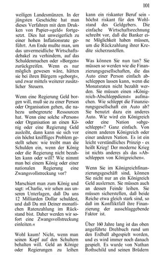 101
weiligen Landesmünzen. In der       kann ein riskanter Beruf sein -
jüngsten Geschichte hat man         höchst riskant für den Wohl-
dieses Verfahren mit dem Druk-      stand des Geldgebers. Die
ken von Papier-»geld« fortge-       einfache Wirtschaftsrechnung
setzt. Dies hat unweigerlich zu     schreibt vor, daß die Banker ei-
einer hohen Inflationsrate ge-      ne Möglichkeit haben müssen,
führt. Am Ende mußte man, um        um die Rückzahlung ihrer Kre-
das unvermeidliche Wirtschafts-     dite sicherzustellen.
debakel zu verhindern, auf das
Schuldenmachen oder »Borgen«        Was können Sie nun tun? Sie
zurückgreifen. Wenn es nur          müssen so werden wie die Finan-
möglich gewesen wäre, hätten        zierungsgesellschaften, die das
sie bei ihren Bürgern »geborgt«,    Auto einer Person einfach ab-
und zwar mittels weiterer zusätz-   schleppen lassen kann, wenn die
licher Steuern.                     Monatsraten nicht bezahlt wer-
                                    den. Sie müssen einen »König-
Wenn eine Regierung Geld bor-       reich-Abschleppdienst« aufma-
gen will, muß sie zu einer Person   chen. Wie schleppt die Finanzie-
oder Organisation gehen, die na-    rungsgesellschaft ein Auto ab?
hezu unbegrenzte Ressourcen         Sie benutzt dazu ein anderes
hat. Wenn eine solche »Person«      Auto. Wie wird ein Königreich
oder Organisation an einen Kö-      oder eine Nation           »abge-
nig oder eine Regierung Geld        schleppt«? Ganz einfach. Von
ausleiht, dann kann sie sich vor    einem anderen Königreich oder
ein höchst kniffliges Problem ge-   einer anderen Nation. Es ist ein
stellt sehen: wie treibt man die    leicht verständliches Prinzip - es
Schulden ein, wenn der König        heißt Krieg! Der moderne Krieg
oder die Regierung nicht bezah-     ist nichts anderes als das »Ab-
len kann oder will? Wie nimmt       schleppen von Königreichen«.
man bei einem König oder einer
nationalen     Regierung     eine   Wenn Sie im Königreichfinan-
Zwangsvollstreckung vor?            zierungsgeschäft sind, können
                                    Sie nicht nur an ein Königreich
Marschiert man zum König und        Geld auslernen. Sie müssen auch
sagt: »Charlie, wir sehen aus un-   an dessen Feinde leihen. Sie
seren Unterlagen, daß Du uns        müssen sicherstellen, daß beide
12 Milliarden Dollar schuldest,     Reiche etwa gleich stark sind, so
und daß Du mit Deiner monatli-      daß im Konfliktfall ihre Finan-
chen Ratenzahlung im Rück-          zierung der ausschlaggebende
stand bist. Daher werden wir so-    Faktor ist.
fort eine Zwangsvollstreckung
einleiten.«                         Über 160 Jahre lang ist das oben
                                    angeführte Drehbuch rund um
Wohl kaum! Nicht, wenn man          den Erdball abgespielt worden,
seinen Kopf auf den Schultern       und es wird immer noch danach
behalten will. Geld an Könige       gespielt. Es wurde von Nathan
oder Regierungen zu leihen          Rothschild und seinen Brüdern
 