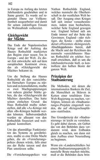 102
in Europa zu Anfang des letzten     Nathan Rothschilds England,
Jahrhunderts geschrieben und in     welches nunmehr die Oberherr-
Szene gesetzt. Es wurde auf re-     schaft in der westlichen Welt be-
gionaler Ebene zur Vollkom-         saß. Der Ausgang eines Krieges
menheit ausgearbeitet und damit     ließ sich immer vorausbestim-
für seinen zukünftigen Einsatz      men, indem man beobachtete,
im Weltmaßstab vorbereitet.         welcher Seite England gewogen
                                    war. England befand sich am
Gleichgewicht                       Ende immer auf der Seite des
                                    Gewinners. England - oder rich-
der Mächte                          tiger, die Krone - stellte einen
Das Ende der Napoleonischen         derart effizienten »Königsreich-
Kriege und der Aufstieg des         Abschleppdienst« bereit, daß
Hauses Rothschild markierten        die Macht und der Reichtum des
den Beginn einer neuen Ära in       nunmehr »unsichtbaren« Hau-
Europa - und der Welt. Zu die-      ses Rothschild ein solches Aus-
ser Zeit entwickelte sich auf dem   maß erreichten, daß es um die
europäischen Kontinent etwas,       Jahrhundertwende hieß, es kon-
das als »Gleichgewicht der          trolliere den halben Besitz der
Mächte« bekannt ist.                ganzen Welt.

Um die Stellung des Hauses          Prinzipien der
Rothschild als den »unsichtba-      Stadtsanierung
ren Herrscher« Europas zu stär-
ken und zu konsolidieren, mußte     Die Methoden, mit denen die
es zwei Machtgruppierungen          internationalen Bankers ihr Ziel,
von nahezu gleicher Stärke ge-      die Menschheit zu Sklaven in
ben, die das »Gleichgewicht der     Ketten einer totalitären Eine-
Mächte« darstellten. Das hatte      Welt-Regierung zu machen, ver-
seinen einfachen Grund: das         folgten, können als »Stadtsanie-
Haus Rothschild mußte sicher-       rungs«-Projekte eingestuft wer-
stellen, daß alle »A«-Könige mit    den, die auf »Kriegsschauplät-
allen »B«-Königen bedroht wer-      zen« stattfinden.
den könnten. Selbstverständlich
wurden sie allesamt von den         Das Grundprinzip der »Stadtsa-
Rothschilds finanziert und weit-    nierung« ist leicht zu verstehen.
gehend kontrolliert.                Es geht dabei darum, ein Gebiet
                                    das von den Behörden dazu ver-
Um das planmäßige Funktionie-       dammt wird, dem Erdboden
ren des Systems zu gewährlei-       gleich zu machen, um dann mit
sten, mußte es eine Dritte Macht    dem Aufbau einer Neusiedlung
geben, die als »Versicherungs-      zu beginnen.
police« dienen würde, falls einer
aus der Reihe tanzen und den        Wenn ein »Landerschließer« bei
Plan umstürzen sollte.              einem Stadtsanierungsprojekt fi-
                                    nanzielle Beute machen möchte,
Die »Versicherungspolice« war       muß er die Behörden dazu brin-
 