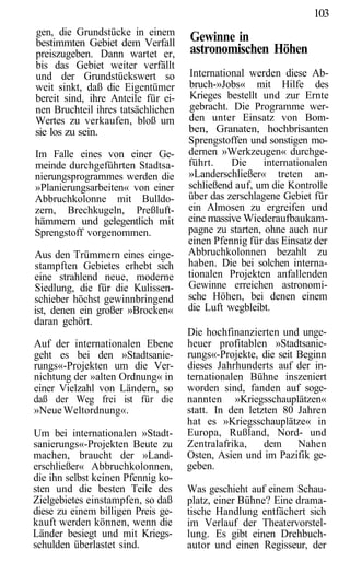 103
gen, die Grundstücke in einem
bestimmten Gebiet dem Verfall       Gewinne in
preiszugeben. Dann wartet er,       astronomischen Höhen
bis das Gebiet weiter verfällt
und der Grundstückswert so          International werden diese Ab-
weit sinkt, daß die Eigentümer      bruch-»Jobs« mit Hilfe des
bereit sind, ihre Anteile für ei-   Krieges bestellt und zur Ernte
nen Bruchteil ihres tatsächlichen   gebracht. Die Programme wer-
Wertes zu verkaufen, bloß um        den unter Einsatz von Bom-
sie los zu sein.                    ben, Granaten, hochbrisanten
                                    Sprengstoffen und sonstigen mo-
Im Falle eines von einer Ge-        dernen »Werkzeugen« durchge-
meinde durchgeführten Stadtsa-      führt.    Die     internationalen
nierungsprogrammes werden die       »Landerschließer« treten an-
»Planierungsarbeiten« von einer     schließend auf, um die Kontrolle
Abbruchkolonne mit Bulldo-          über das zerschlagene Gebiet für
zern, Brechkugeln, Preßluft-        ein Almosen zu ergreifen und
hämmern und gelegentlich mit        eine massive Wiederaufbaukam-
Sprengstoff vorgenommen.            pagne zu starten, ohne auch nur
                                    einen Pfennig für das Einsatz der
Aus den Trümmern eines einge-       Abbruchkolonnen bezahlt zu
stampften Gebietes erhebt sich      haben. Die bei solchen interna-
eine strahlend neue, moderne        tionalen Projekten anfallenden
Siedlung, die für die Kulissen-     Gewinne erreichen astronomi-
schieber höchst gewinnbringend      sche Höhen, bei denen einem
ist, denen ein großer »Brocken«     die Luft wegbleibt.
daran gehört.
                                    Die hochfinanzierten und unge-
Auf der internationalen Ebene       heuer profitablen »Stadtsanie-
geht es bei den »Stadtsanie-        rungs«-Projekte, die seit Beginn
rungs«-Projekten um die Ver-        dieses Jahrhunderts auf der in-
nichtung der »alten Ordnung« in     ternationalen Bühne inszeniert
einer Vielzahl von Ländern, so      worden sind, fanden auf soge-
daß der Weg frei ist für die        nannten »Kriegsschauplätzen«
»Neue Weltordnung«.                 statt. In den letzten 80 Jahren
                                    hat es »Kriegsschauplätze« in
Um bei internationalen »Stadt-      Europa, Rußland, Nord- und
sanierungs«-Projekten Beute zu      Zentralafrika,    dem Nahen
machen, braucht der »Land-          Osten, Asien und im Pazifik ge-
erschließer« Abbruchkolonnen,       geben.
die ihn selbst keinen Pfennig ko-
sten und die besten Teile des       Was geschieht auf einem Schau-
Zielgebietes einstampfen, so daß    platz, einer Bühne? Eine drama-
diese zu einem billigen Preis ge-   tische Handlung entfächert sich
kauft werden können, wenn die       im Verlauf der Theatervorstel-
Länder besiegt und mit Kriegs-      lung. Es gibt einen Drehbuch-
schulden überlastet sind.           autor und einen Regisseur, der
 
