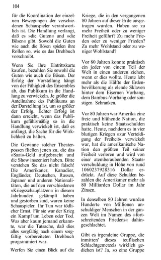 104
für die Koordination der einzel-    Kriege, die in den vergangenen
nen Bewegungen der verschie-        80 Jahren auf dieser Erde ausge-
denen Schauspieler verantwort-      tragen wurden. Haben sie zu
lich ist. Die Handlung verlangt,    mehr Freiheit oder zu weniger
daß es »die Guten« und »die         Freiheit geführt? Zu mehr Frie-
Bösen« gibt. Sowohl die Guten       den oder zu weniger Frieden?
wie auch die Bösen spielen ihre     Zu mehr Wohlstand oder zu we-
Rollen so, wie es das Drehbuch      niger Wohlstand?
vorschreibt.
                                    Vor 80 Jahren konnte praktisch
Wenn Sie Ihre Eintrittskarte        ein jeder von einem Teil der
kaufen, bezahlen Sie sowohl die     Welt in einen anderen ziehen,
Guten wie auch die Bösen. Der       wenn er dies wollte. Heute lebt
Erfolg der Vorstellung hängt        mehr als die Hälfte der Erden-
von der Fähigkeit des Ensembles     bevölkerung als elende Sklaven
ab, das Publikum in die Hand-       hinter dem Eisernen Vorhang,
lung zu verwickeln. Je größer die   dem Bambus-Vorhang oder son-
Anteilnahme des Publikums an        stigen Schranken.
der Darstellung ist, um so größer
der Erfolg. Echter Erfolg ist
                                    Vor 80 Jahren war Amerika eine
dann erreicht, wenn das Publi-
                                    freie und blühende Nation, die
kum gefühlsmäßig so in die
                                    praktisch keine Staatsschulden
Handlung verwickelt ist, daß es
                                    hatte. Heute, nachdem es in vier
anfängt, die Sache für die Wirk-
                                    blutigen Kriegen »zur Verteidi-
lichkeit zu halten.
                                    gung der Freiheit« verwickelt
Die Gewinne solcher Theater-        war, hat die amerikanische Na-
possen fließen jenen zu, die das    tion den größten Teil seiner
»Saat«-Geld aufgebracht und         Freiheit verloren und wird von
die Show inszeniert haben. Bitte    einer atemberaubenden Staats-
verstehen Sie das nicht falsch!     verschuldung in Höhe von rund
Die Amerikaner, Kanadier,           1060237928516 Dollar er-
Engländer, Deutschen, Russen,       drückt. Auf diese Schulden be-
Japaner und anderen Nationali-      zahlen die Amerikaner mehr als
täten, die auf den verschiedenen    80 Milliarden Dollar im Jahr
»Kriegsschauplätzen« in diesem      Zinsen.
Jahrhundert gekämpft haben
und gestorben sind, waren keine     In denselben 80 Jahren wurden
Schauspieler. Ihr Tun war tödli-    Hunderte von Millionen un-
cher Ernst. Für sie war der Krieg   schuldiger Menschen in der gan-
ein Kampf um Leben oder Tod.        zen Welt im Namen des »fort-
Was aber kaum jemand erkann-        schreitenden Friedens« dahin-
te, war die Tatsache, daß dies      geschlachtet.
alles sorgfältig nach einem sorg-
fältig vorbereiteten Drehbuch       Gibt es irgendeine Gruppe, die
programmiert war.                   inmitten' dieses teuflischen
                                    Schlachtgemetzels wirklich ge-
Werfen Sie einen Blick auf die      diehen ist? Ja, so eine Gruppe
 