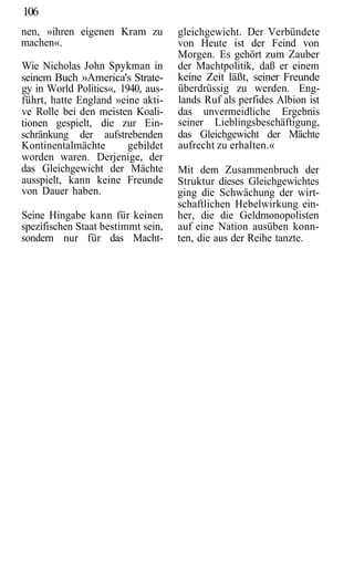 106
nen, »ihren eigenen Kram zu         gleichgewicht. Der Verbündete
machen«.                            von Heute ist der Feind von
                                    Morgen. Es gehört zum Zauber
Wie Nicholas John Spykman in        der Machtpolitik, daß er einem
seinem Buch »America's Strate-      keine Zeit läßt, seiner Freunde
gy in World Politics«, 1940, aus-   überdrüssig zu werden. Eng-
führt, hatte England »eine akti-    lands Ruf als perfides Albion ist
ve Rolle bei den meisten Koali-     das unvermeidliche Ergebnis
tionen gespielt, die zur Ein-       seiner Lieblingsbeschäftigung,
schränkung der aufstrebenden        das Gleichgewicht der Mächte
Kontinentalmächte        gebildet   aufrecht zu erhalten.«
worden waren. Derjenige, der
das Gleichgewicht der Mächte        Mit dem Zusammenbruch der
ausspielt, kann keine Freunde       Struktur dieses Gleichgewichtes
von Dauer haben.                    ging die Schwächung der wirt-
                                    schaftlichen Hebelwirkung ein-
Seine Hingabe kann für keinen       her, die die Geldmonopolisten
spezifischen Staat bestimmt sein,   auf eine Nation ausüben konn-
sondern nur für das Macht-          ten, die aus der Reihe tanzte.
 