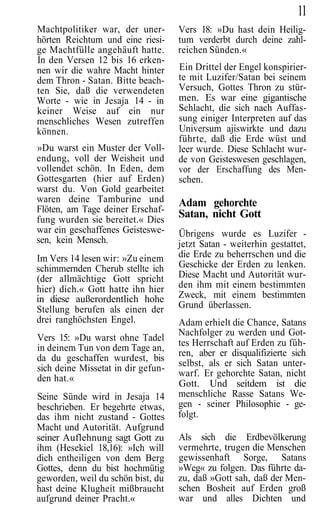 11
Machtpolitiker war, der uner-       Vers 18: »Du hast dein Heilig-
hörten Reichtum und eine riesi-     tum verderbt durch deine zahl-
ge Machtfülle angehäuft hatte.      reichen Sünden.«
In den Versen 12 bis 16 erken-
nen wir die wahre Macht hinter      Ein Drittel der Engel konspirier-
dem Thron - Satan. Bitte beach-     te mit Luzifer/Satan bei seinem
ten Sie, daß die verwendeten        Versuch, Gottes Thron zu stür-
Worte - wie in Jesaja 14 - in       men. Es war eine gigantische
keiner Weise auf ein nur            Schlacht, die sich nach Auffas-
menschliches Wesen zutreffen        sung einiger Interpreten auf das
können.                             Universum ajiswirkte und dazu
                                    führte, daß die Erde wüst und
»Du warst ein Muster der Voll-      leer wurde. Diese Schlacht wur-
endung, voll der Weisheit und       de von Geisteswesen geschlagen,
vollendet schön. In Eden, dem       vor der Erschaffung des Men-
Gottesgarten (hier auf Erden)       schen.
warst du. Von Gold gearbeitet
waren deine Tamburine und           Adam gehorchte
Flöten, am Tage deiner Erschaf-
fung wurden sie bereitet.« Dies
                                    Satan, nicht Gott
war ein geschaffenes Geisteswe-     Übrigens wurde es Luzifer -
sen, kein Mensch.                   jetzt Satan - weiterhin gestattet,
Im Vers 14 lesen wir: »Zu einem     die Erde zu beherrschen und die
schimmernden Cherub stellte ich     Geschicke der Erden zu lenken.
(der allmächtige Gott spricht       Diese Macht und Autorität wur-
hier) dich.« Gott hatte ihn hier    den ihm mit einem bestimmten
in diese außerordentlich hohe       Zweck, mit einem bestimmten
Stellung berufen als einen der      Grund überlassen.
drei ranghöchsten Engel.            Adam erhielt die Chance, Satans
                                    Nachfolger zu werden und Got-
Vers 15: »Du warst ohne Tadel
                                    tes Herrschaft auf Erden zu füh-
in deinem Tun von dem Tage an,
                                    ren, aber er disqualifizierte sich
da du geschaffen wurdest, bis
                                    selbst, als er sich Satan unter-
sich deine Missetat in dir gefun-
                                    warf. Er gehorchte Satan, nicht
den hat.«
                                    Gott. Und seitdem ist die
Seine Sünde wird in Jesaja 14       menschliche Rasse Satans We-
beschrieben. Er begehrte etwas,     gen - seiner Philosophie - ge-
das ihm nicht zustand - Gottes      folgt.
Macht und Autorität. Aufgrund
seiner Auflehnung sagt Gott zu      Als sich die Erdbevölkerung
ihm (Hesekiel 18,16): »Ich will     vermehrte, trugen die Menschen
dich entheiligen von dem Berg       gewissenhaft Sorge, Satans
Gottes, denn du bist hochmütig      »Weg« zu folgen. Das führte da-
geworden, weil du schön bist, du    zu, daß »Gott sah, daß der Men-
hast deine Klugheit mißbraucht      schen Bosheit auf Erden groß
aufgrund deiner Pracht.«            war und alles Dichten und
 