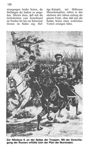 110
strengungen beider Seiten, die    tige Kämpfe, mit Millionen
Stellungen der ändern zu umge-    Menschenopfern, tobten in den
hen, führten dazu, daß sich die   nächsten drei Jahren entlang der
Gefechtslinie vom Ärmelkanal      ganzen Front, ohne daß eine der
im Norden bis hin zur Schweizer   beiden Seiten einen wirklichen
Grenze im Süden zog. Hef-         Vorteil errungen hätte.




Zar Nikolaus II. an der Spitze der Truppen. Mit der Zerschla-
gung der Russen erfüllte sich der Plan der Illuminaten.
 
