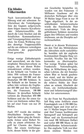 111
                                    zen Geschichte beispiellos ist,
Ein blindes                         wurden von den Franzosen 11
Völkermorden                        Millionen Geschosse auf die
                                    deutschen Stellungen über eine
Nach konventioneller Kriegs-        30 Meilen lange Front in nur 10
führung wird mit schwerem Ar-       Tagen abgefeuert. In der an-
tilleriefeuer die Verteidigungs-    schließenden Infanterieattacke
linie des Gegners aufgeweicht,      wurde das französische Heer
dann folgen massive Kavallerie-     zerschmettert. Viele der übrig-
oder Infanterieausfälle, die        gebliebenen Soldaten meuterten
durch die Linie brechen und die     gegen ihre Offiziere und wurden
feindlichen Kommunikations-         erschossen, um die Disziplin auf-
und Versorgungslinien unterbre-     rechtzuerhalten.
chen. Im Ersten. Weltkrieg wur-
den derartige Truppenausfälle       Damit er in diesem Wettrennen
auf die am stärksten verteidigten   um den Titel des Militäridioten
Abschnitte der gegnerischen         des Jahrzehnts nicht zurückblie-
Front geworfen.                     be, bemühte sich der englische
                                    Kommandant Douglas Haig ver-
Einige wenige Zahlenbeispiele       zweifelt, Nivelles Akt des Völ-
sind ausreichend, um die kata-      kermordes zu übertrumpfen.
strophalen Menschenverluste zu      Nur wenige Wochen später hat
zeigen, die mit diesen Wahn-        Frankreichs Nationaltragöde,
sinnsaktionen erlitten wurden.      Haig, in Mißachtung der tragi-
In der Schlacht von Verdun im       schen Lektion, die mit französi-
Jahre 1916 verloren die Franzo-     schem Blut so beredt geschrie-
sen insgesamt 350 000 und die       ben stand, und der höchst ge-
Deutschen 300 000 Soldaten. In      nauen Nachrichtenberichte über
der Schlacht an der Somme im        die relative Stärke der Deut-
selben Jahr verloren die Englän-    schen an seinem Abschnitt der
der 410 000 und ihre Verbünde-      Front, ein Artilleriebombarde-
ten, die Franzosen, 190 000         ment und Infanterieangriff ähn-
Männer. In derselben Schlacht       licher Art unternommen.
verloren die Deutschen 450 000
Soldaten und das für einen Ge-      An der Front bei Passchendaele
winn von höchstens sieben Mei-      ließ Haig seine Artillerie einen
len auf einer Front von nur 20      Feuerteppich von 4 250 000 Ge-
Meilen.                             schossen legen und zwar auf ei-
                                    ner 11 Meilen langen Front (das
Auch 1917 wurde das sinnlose        sind fünf Tonnen hochbrisanter
Abschlachten fortgesetzt. Im        Sprengstoff und Schrapnell pro
April des Jahres ging die franzö-   Meter und ein Kostenaufwand
sische Armee unter Robert Ni-       von rund 100 Millionen Dollar)
velle zu einem erbitterten An-      und verlor 400 000 Mann in der
griff bei Chemin des Dames          anschließenden Infanterieattak-
über. Bei einem Artilleriege-       ke. Das englische Volk war über
fecht, dessen Stärke in der gan-    dieses sinnlose Morden von
 