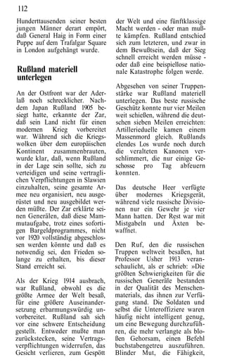 112
Hunderttausenden seiner besten     der Welt und eine fünftklassige
jungen Männer derart empört,       Macht werden - oder man muß-
daß General Haig in Form einer     te kämpfen. Rußland entschied
Puppe auf dem Trafalgar Square     sich zum letzteren, und zwar in
in London aufgehängt wurde.        dem Bewußtsein, daß der Sieg
                                   schnell erreicht werden müsse -
                                   oder daß eine beispiellose natio-
Rußland materiell                  nale Katastrophe folgen werde.
unterlegen
                                   Abgesehen von seiner Truppen-
An der Ostfront war der Ader-      stärke war Rußland materiell
laß noch schrecklicher. Nach-      unterlegen. Das beste russische
dem Japan Rußland 1905 be-         Geschütz konnte nur vier Meilen
siegt hatte, erkannte der Zar,     weit schießen, während die deut-
daß sein Land nicht für einen      schen sieben Meilen erreichten:
modernen Krieg vorbereitet         Artillerieduelle kamen einem
war. Während sich die Kriegs-      Massenmord gleich. Rußlands
wolken über dem europäischen       elendes Los wurde noch durch
Kontinent zusammenbrauten,         die veralteten Kanonen ver-
wurde klar, daß, wenn Rußland      schlimmert, die nur einige Ge-
in der Lage sein sollte, sich zu   schosse pro Tag abfeuern
verteidigen und seine vertragli-   konnten.
chen Verpflichtungen in Slawien
einzuhalten, seine gesamte Ar-     Das deutsche Heer verfügte
mee neu organisiert, neu ausge-    über modernes Kriegsgerät,
rüstet und neu ausgebildet wer-    während viele russische Divisio-
den müßte. Der Zar erklärte sei-   nen nur ein Gewehr je vier
nen Generälen, daß diese Mam-      Mann hatten. Der Rest war mit
mutaufgabe, trotz eines soforti-   Mistgabeln und Äxten be-
gen Bargeldprogrammes, nicht       waffnet.
vor 1920 vollständig abgeschlos-
sen werden könnte und daß es       Den Ruf, den die russischen
notwendig sei, den Frieden so-     Truppen weltweit besaßen, hat
lange zu erhalten, bis dieser      Professor Usher 1913 veran-
Stand erreicht sei.                schaulicht, als er schrieb: »Die
                                   größten Schwierigkeiten für die
Als der Krieg 1914 ausbrach,       russischen Generäle bestanden
war Rußland, obwohl es die         in der Qualität des Menschen-
größte Armee der Welt besaß,       materials, das ihnen zur Verfü-
für eine größere Auseinander-      gung stand. Die Soldaten und
setzung erbarmungswürdig un-       selbst die Unteroffiziere waren
vorbereitet. Rußland sah sich      häufig nicht intelligent genug,
vor eine schwere Entscheidung      um eine Bewegung durchzufüh-
gestellt. Entweder mußte man       ren, die mehr verlangte als blo-
zurückstecken, seine Vertrags-     ßen Gehorsam, einen Befehl
verpflichtungen widerrufen, das    buchstabengetreu auszuführen.
Gesicht verlieren, zum Gespött     Blinder Mut, die Fähigkeit,
 