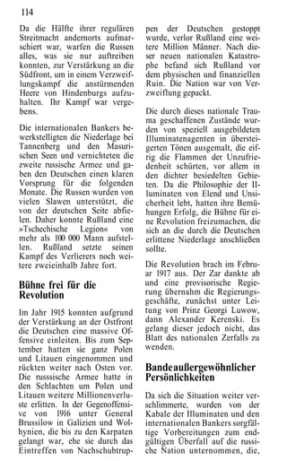 114
Da die Hälfte ihrer regulären        pen der Deutschen gestoppt
Streitmacht andernorts aufmar-       wurde, verlor Rußland eine wei-
schiert war, warfen die Russen       tere Million Männer. Nach die-
alles, was sie nur auftreiben        ser neuen nationalen Katastro-
konnten, zur Verstärkung an die      phe befand sich Rußland vor
Südfront, um in einem Verzweif-      dem physischen und finanziellen
lungskampf die anstürmenden          Ruin. Die Nation war von Ver-
Heere von Hindenburgs aufzu-         zweiflung gepackt.
halten. Ihr Kampf war verge-
bens.                                Die durch dieses nationale Trau-
                                     ma geschaffenen Zustände wur-
Die internationalen Bankers be-      den von speziell ausgebildeten
werkstelligten die Niederlage bei    Illuminatenagenten in überstei-
Tannenberg und den Masuri-           gerten Tönen ausgemalt, die eif-
schen Seen und vernichteten die      rig die Flammen der Unzufrie-
zweite russische Armee und ga-       denheit schürten, vor allem in
ben den Deutschen einen klaren       den dichter besiedelten Gebie-
Vorsprung für die folgenden          ten. Da die Philosophie der II-
Monate. Die Russen wurden von        luminaten von Elend und Unsi-
vielen Slawen unterstützt, die       cherheit lebt, hatten ihre Bemü-
von der deutschen Seite abfie-       hungen Erfolg, die Bühne für ei-
len. Daher konnte Rußland eine       ne Revolution freizumachen, die
»Tschechische Legion« von            sich an die durch die Deutschen
mehr als 100 000 Mann aufstel-       erlittene Niederlage anschließen
len. Rußland setzte seinen           sollte.
Kampf des Verlierers noch wei-
tere zweieinhalb Jahre fort.         Die Revolution brach im Febru-
                                     ar 1917 aus. Der Zar dankte ab
Bühne frei für die                   und eine provisorische Regie-
Revolution                           rung übernahm die Regierungs-
                                     geschäfte, zunächst unter Lei-
Im Jahr 1915 konnten aufgrund        tung von Prinz Georgi Luwow,
der Verstärkung an der Ostfront      dann Alexander Kerenski. Es
die Deutschen eine massive Of-       gelang dieser jedoch nicht, das
fensive einleiten. Bis zum Sep-      Blatt des nationalen Zerfalls zu
tember hatten sie ganz Polen         wenden.
und Litauen eingenommen und
rückten weiter nach Osten vor.       Bande außergewöhnlicher
Die russsische Armee hatte in        Persönlichkeiten
den Schlachten um Polen und
Litauen weitere Millionenverlu-      Da sich die Situation weiter ver-
ste erlitten. In der Gegenoffensi-   schlimmerte, wurden von der
ve von 1916 unter General            Kabale der Illuminaten und den
Brussilow in Galizien und Wol-       internationalen Bankers sorgfäl-
hynien, die bis zu den Karpaten      tige Vorbereitungen zum end-
gelangt war, ehe sie durch das       gültigen Überfall auf die russi-
Eintreffen von Nachschubtrup-        che Nation unternommen, die,
 
