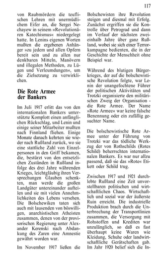 117
von Raubmördern die teufli-         Bolschewisten ihre Revolution
schen Lehren mit unermüdli-         steigen und diesmal mit Erfolg.
chem Eifer an, die Sergei Ne-       Zunächst ergriffen sie die Kon-
chayew in seinem »Revolutionä-      trolle über Petrograd und dann
ren Katechismus« niedergelegt       im Verlauf der nächsten zwei-
hatte. In Lenins eigenen Worten     einhalb Jahre über ganz Ruß-
mußten die ergebenen Anhän-         land, wobei sie sich einer Terror-
ger »zu jedem und allen Opfern      kampagne bedienten, die in der
bereit sein und zu allen nur        Geschichte der Menschheit ohne
denkbaren Mitteln, Manövern         Beispiel war.
und illegalen Methoden, zu Lü-
gen und Verleumdungen«, um          Während des blutigen Bürger-
die Zielsetzung zu verwirkli-       krieges, der auf die bolschewisti-
chen.                               sche Revolution folgte, war Le-
                                    nin der unangefochtene Führer
Die Rote Armee                      der politischen Aktivitäten und
der Bankers                         Trotzki organisierte den militäri-
                                    schen Zweig der Organisation -
Im Juli 1917 erlitt das von den     die Rote Armee. Der Name
internationalen Bankers unter-      »Rote Armee« war keine falsche
stützte Komplott einen anfängli-    Benennung oder ein zufällig ge-
chen Rückschlag, und Lenin und      suchter Name.
einige seiner Mitarbeiter mußten
nach Finnland fliehen. Einige       Die bolschewistische Rote Ar-
Monate danach kehrten sie wie-      mee unter der Führung von
der nach Rußland zurück, wo sie     Trotzki war das tödliche Werk-
eine stattliche Zahl von Einzel-    zug der von Rothschilds (Rotes
personen in den Griff bekamen,      Schild) beherrschten internatio-
die, bestürzt von den entsetzli-    nalen Bankers. Es war nur allzu
chen Zuständen in Rußland in-       passend, daß sie das »Rote« Eti-
folge des drei Jahre währenden      kett oder Schild trug.
Krieges, leichtgläubig ihren Ver-
sprechungen Glauben schenk-         Zwischen 1917 und 1921 durch-
ten, man werde die großen           lebte Rußland eine Zeit unvor-
Landgüter untereinander auftei-     stellbaren politischen und wirt-
len und sie mit vielen Annehm-      schaftlichen Chaos. Wirtschaft-
lichkeiten des Lebens versehen.     lich und sozial war der äußerste
Die Bolschewiken taten sich         Ruin erreicht. Die industrielle
auch mit lausenden von böswilli-    Produktion brach durch die Un-
gen, anarchistischen Atheisten      terbrechung der Transportlinien
zusammen, denen von der provi-      zusammen, die Versorgung mit
sorischen Regierung unter Alex-     Rohstoffen und Krediten war
ander Kerenski nach Abdan-          unzulänglich, so daß es fast
kung des Zaren eine Amnestie        überhaupt keine Waren wie
gewährt worden war.                 Kleidung, Schuhe oder landwirt-
                                    schaftliche Gerätschaften gab.
Im November 1917 ließen die         Im Jahr 1920 belief sich die In-
 