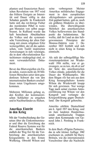 119
planten und finanzierten Russi-       seine verborgenen          Meister
schen Revolution von 1917 wird        Amerikas militärisches Engage-
das frühere Ereignis an Intensi-      ment in dem europäischen
tät und Dauer völlig in den           »Kriegstheater« seit geraumer
Schatten gestellt. In Frankreich      Zeit geplant hatten, galt es, noch
hatte sich das rot-hitzige Fieber     ein größeres Hindernis zu über-
des mordenden Pöbel in weni-          winden. Die überwältigende
gen Monaten von selbst ausge-         Mehrheit des amerikanischen
brannt. In Rußland wurde das          Volkes befürwortete den Stand-
kalt berechnete Abschlachten          punkt des Isolationismus. Sie
des Volkes und die systemati-         wollte, daß ihr Land an den lieb-
sche Vernichtung der alten Ord-       gewonnenen Prinzipien der
nung mit einem religiösen Eifer       Monroe-Doktrin vom 2. De-
weitergeführt, der all die sadisti-   zember 1823 festhält und sich
schen, vom Teufel inspirierten        nicht in einen Krieg in Europa
Anweisungen in sich vereinigte,       einmischt.
die in dem »Revolutionären Ka-
techismus« niedergelegt sind, ei-     Als sich der selbstgefällige Ma-
nem verwunderlichen Doku-             rionettenpräsident zur Wieder-
ment.                                 wahl 1916 stellte, war er ge-
                                      zwungen, so zu tun, als ob er auf
Bevor das Blutvergießen ein En-       der Seite des amerikanischen
de nahm, waren mehr als 30 Mil-       Volkes stünde, jedenfalls für die
lionen Menschen unter dem gna-        Dauer des Wahlkampfes. Mit
denlosen Schwert des von den          dem Slogan »Er hat uns aus dem
internationalen Bankers erschaf-      Krieg herausgehalten« konnte
fenen roten Ungeheuers umge-          Wilson die Wiederwahl knapp
kommen.                               für sich gewinnen. Nur wenige
                                      Tage nach seiner zweiten Amts-
Mehreren Millionen gelang es,         einführung trat Wilson vor den
den Krallen der kommunisti-           Kongreß und verlangte die
schen Schlächter zu entgehen          Kriegserklärung gegen Deutsch-
und in Nachbarländer zu fliehen.      land. Der Kongreß gehorchte.

                                      Amerika erklärte Deutschland
Amerikas Eintritt                     am 6. April 1917 den Krieg, und
in den Krieg                          im Juni landeten Hunderttau-
                                      sende amerikanische Truppen
Mit der Verabschiedung des Ge-        unter dem Kommando von Ge-
setzes über die Einkommensteu-        neral John J. Pershing in Frank-
er und über die Errichtung des        reich.
Federal Reserve Systems war für
die amerikanischen Bankers            In dem Buch »Pilgrim Partners«,
endlich der Weg frei für die Vor-     das in sehr kleiner Auflage 1942
bereitung des amerikanischen          erschienen ist, enthüllt Sir Harry
Kriegseintritts in den Ersten         Brittain, wie die internationalen
Weltkrieg. Obwohl Wilson und          Verschwörer über die Nachricht
 