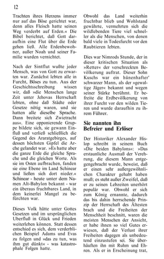 12
Trachten ihres Herzens immer        Obwohl das Land weiterhin
nur auf das Böse gerichtet war,     fruchtbar blieb und Wohlstand
denn alles Fleisch hatte seinen     gewährte, vermehrten sich die
Weg verderbt auf Erden.« Die        wildlebenden Tiere viel schnel-
Bibel berichtet, daß Gott dar-      ler als die Menschen, von denen
aufhin eine Flut über die Erde      bald viele in Todesfurcht vor den
gehen ließ. Alle Erdenbewoh-        Raubtieren lebten.
ner, außer Noah und seiner Fa-
milie wurden vernichtet.            Dies war Nimrods Stunde, der in
                                    dieser kritischen Situation als
Nach der Sintflut wußte jeder       »Retter« der verschreckten Be-
Mensch, was von Gott zu erwar-      völkerung auftrat. Dieser Sohn
ten war. Zunächst lebten alle in    Kuschs war ein hünenhafter'
Furcht, Böses zu tun. Aus der       schwarzer Mann, als der »gewal-
Geschichtsschreibung      wissen    tige Jäger« bekannt und wegen
wir, daß »die Menschen lange        seiner Stärke berühmt. Er be-
Zeit unter Jehovas Herrschaft       freite die Erdbevölkerung von
lebten, ohne daß Städte oder        ihrer Furcht vor den wilden Tie-
Gesetze nötig waren, und sie        ren und wurde daraufhin zu ih-
hatten alle dieselbe Sprache.       rem Führer.
Dann breitete sich Zwietracht
aus«. Eine opponierende Grup-       Sie nannten ihn
pe bildete sich, sie gewann Ein-    Befreier und Erlöser
fluß und verließ schließlich die
Gegend des Araratgebirges, auf      Der Historiker Alexander His-
dessen höchsten Gipfel die Ar-      lop schreibt in seinem Buch
che gelandet war. »Es hatte aber    »Die beiden Babylons«: »Das
die ganze Erde die gleiche Spra-    erstaunliche Ausmaß der Vereh-
che und die gleichen Worte. Als     rung, die diesem Mann entge-
sie im Osten aufbrachen, fanden     gengebracht wurde, beweist, daß
sie eine Ebene im Land Schinear     er einen sehr außergewöhnli-
und ließen sich dort nieder.«       chen Charakter gehabt haben
Schinear - heute unter dem Na-      muß; es steht außer Zweifel, daß
men Alt-Babylon bekannt - war       er zu seinen Lebzeiten unerhört
ein überaus fruchtbares Land, in    populär war. Obwohl er sich
dem keinerlei Mangel zu be-         zum König ernannte, dadurch
fürchten war.                       das bis dahin herrschende Prin-
                                    zip der Herrschaft des Ältesten
Dieses Volk hätte unter Gottes      brach und die Freiheiten der
Gesetzen und im ursprünglichen      Menschheit beschnitt, waren die
Uberfluß in Glück und Frieden       meisten Menschen der Ansicht,
weiterleben können. Statt dessen    er habe ihnen so viel Gutes er-
entschied es sich, dem verderbli-   wiesen, daß der Verlust ihrer
chen Beispiel Adams und Evas        Freiheiten dagegen als unbedeu-
zu folgen und »das zu tun, was      tend einzustufen sei. Sie über-
ihm gut dünkt« - was katastro-      häuften ihn mit Ruhm und Eh-
phale Folgen hatte.                 ren. Als er in Erscheinung trat,
 