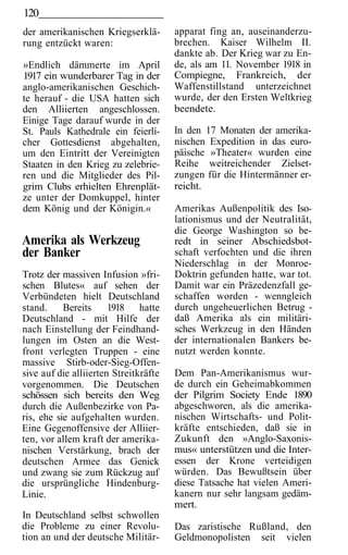 120
der amerikanischen Kriegserklä-        apparat fing an, auseinanderzu-
rung entzückt waren:                   brechen. Kaiser Wilhelm II.
                                       dankte ab. Der Krieg war zu En-
»Endlich dämmerte im April             de, als am 11. November 1918 in
1917 ein wunderbarer Tag in der        Compiegne, Frankreich, der
anglo-amerikanischen Geschich-         Waffenstillstand unterzeichnet
te herauf - die USA hatten sich        wurde, der den Ersten Weltkrieg
den Alliierten angeschlossen.          beendete.
Einige Tage darauf wurde in der
St. Pauls Kathedrale ein feierli-      In den 17 Monaten der amerika-
cher Gottesdienst abgehalten,          nischen Expedition in das euro-
um den Eintritt der Vereinigten        päische »Theater« wurden eine
Staaten in den Krieg zu zelebrie-      Reihe weitreichender Zielset-
ren und die Mitglieder des Pil-        zungen für die Hintermänner er-
grim Clubs erhielten Ehrenplät-        reicht.
ze unter der Domkuppel, hinter
dem König und der Königin.«            Amerikas Außenpolitik des Iso-
                                       lationismus und der Neutralität,
                                       die George Washington so be-
Amerika als Werkzeug                   redt in seiner Abschiedsbot-
der Banker                             schaft verfochten und die ihren
                                       Niederschlag in der Monroe-
Trotz der massiven Infusion »fri-      Doktrin gefunden hatte, war tot.
schen Blutes« auf sehen der            Damit war ein Präzedenzfall ge-
Verbündeten hielt Deutschland          schaffen worden - wenngleich
stand.     Bereits     1918 hatte      durch ungeheuerlichen Betrug -
Deutschland - mit Hilfe der            daß Amerika als ein militäri-
nach Einstellung der Feindhand-        sches Werkzeug in den Händen
lungen im Osten an die West-           der internationalen Bankers be-
front verlegten Truppen - eine         nutzt werden konnte.
massive Stirb-oder-Sieg-Offen-
sive auf die alliierten Streitkräfte   Dem Pan-Amerikanismus wur-
vorgenommen. Die Deutschen             de durch ein Geheimabkommen
schössen sich bereits den Weg          der Pilgrim Society Ende 1890
durch die Außenbezirke von Pa-         abgeschworen, als die amerika-
ris, ehe sie aufgehalten wurden.       nischen Wirtschafts- und Polit-
Eine Gegenoffensive der Alliier-       kräfte entschieden, daß sie in
ten, vor allem kraft der amerika-      Zukunft den »Anglo-Saxonis-
nischen Verstärkung, brach der         mus« unterstützen und die Inter-
deutschen Armee das Genick             essen der Krone verteidigen
und zwang sie zum Rückzug auf          würden. Das Bewußtsein über
die ursprüngliche Hindenburg-          diese Tatsache hat vielen Ameri-
Linie.                                 kanern nur sehr langsam gedäm-
                                       mert.
In Deutschland selbst schwollen
die Probleme zu einer Revolu-          Das zaristische Rußland, den
tion an und der deutsche Militär-      Geldmonopolisten seit vielen
 