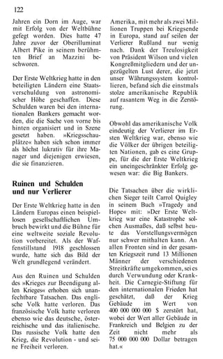 122
Jahren ein Dorn im Auge, war       Amerika, mit mehr als zwei Mil-
mit Erfolg von der Weltbühne       lionen Truppen bei Kriegsende
gefegt worden. Dies hatte 47       in Europa, stand auf seilen der
Jahre zuvor der Oberilluminat      Verlierer Rußland nur wenig
Albert Pike in seinem berühm-      nach. Dank der Treulosigkeit
ten Brief an Mazzini be-           von Präsident Wilson und vielen
schworen.                          Kongreßmitgliedern und der un-
                                   gezügelten Lust derer, die jetzt
Der Erste Weltkrieg hatte in den   unser Währungssystem kontrol-
beteiligten Ländern eine Staats-   lieren, befand sich die einstmals
verschuldung von astronomi-        stolze amerikanische Republik
scher Höhe geschaffen. Diese       auf rasantem Weg in die Zerstö-
Schulden waren bei den interna-    rung.
tionalen Bankers gemacht wor-
den, die die Sache von vorne bis   Obwohl das amerikanische Volk
hinten organisiert und in Szene    eindeutig der Verlierer im Er-
gesetzt haben. »Kriegsschau-       sten Weltkrieg war, ebenso wie
plätze« haben sich schon immer     die Völker der übrigen beteilig-
als höchst lukrativ für ihre Ma-   ten Nationen, gab es eine Grup-
nager und diejenigen erwiesen,     pe, für die der Erste Weltkrieg
die sie finanzieren.               ein uneingeschränkter Erfolg ge-
                                   wesen war: die Big Bankers.
Ruinen und Schulden
und nur Verlierer                  Die Tatsachen über die wirkli-
                                   chen Sieger teilt Carrol Quigley
Der Erste Weltkrieg hatte in den   in seinem Buch »Tragedy and
Ländern Europas einen beispiel-    Hope« mit: »Der Erste Welt-
losen gesellschaftlichen Um-       krieg war eine Katastrophe sol-
bruch bewirkt und die Bühne für    chen Ausmaßes, daß selbst heu-
eine weltweite soziale Revolu-     te das Vorstellungsvermögen
tion vorbereitet. Als der Waf-     nur schwer mithalten kann. An
fenstillstand 1918 geschlossen     allen Fronten sind in der gesam-
wurde, hatte sich das Bild der     ten Kriegszeit rund 13 Millionen
Welt grundlegend verändert.        Männer      der    verschiedenen
                                   Streitkräfte umgekommen, sei es
Aus den Ruinen und Schulden        durch Verwundung oder Krank-
des »Krieges zur Beendigung al-    heit. Die Carnegie-Stiftung für
len Krieges« erhoben sich unan-    den internationalen Frieden hat
fechtbare Tatsachen. Das engli-    geschätzt,     daß   der   Krieg
sche Volk hatte verloren. Das      Gebäude       im    Wert     von
französische Volk hatte verloren   400 000 000 000 $ zerstört hat,
ebenso wie das deutsche, öster-    wobei der Wert aller Gebäude in
reichische und das italienische.   Frankreich und Belgien zu der
Das russische Volk hatte den       Zeit      nicht     mehr      als
Krieg, die Revolution - und sei-   75 000 000 000 Dollar betragen
ne Freiheit verloren.              hat.«
 