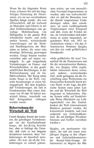 123
Wenn Sie die folgenden Worte         men wären, um vom menschli-
lesen, erinnern Sie sich der lang-   chen Verstand hingenommen zu
fristigen Zielsetzung der Illumi-    werden, oder was wahrscheinli-
naten, wie sie aus verschiedenen     cher ist, daß die Menschen zwar
Quellen belegt wurde: »Es war        die überall eingetretenen Verän-
offensichtlich, daß der Aufwand      derungen sahen, aber annah-
an Menschen und Gütern in sol-       men, sie seien vorübergehende
chen Größenordnungen eine ge-        Entgleisungen einer Kriegszeit
waltige Mobilmachung von             und daß, wenn der Frieden kä-
Hilfsquellen in der ganzen Welt      me, sie verschwinden und jeder-
erforderlich macht, .und nicht       mann zu seiner langsamen, an-
umhin konnte, weitreichende          genehmen Welt von 1913 zu-
Auswirkungen auf die Denk-           rückkehren würde.« Für den il-
und Handlungsweise der Men-          luminierten Professor Quigley
schen zu haben, die unter eine       war dies ein »sehr gefährlicher«
derartige Belastung gezwungen        Standpunkt.
wurden. Einige Staaten wurden
vernichtet oder auf immer ver-       »Sehr gefährlich« für wen? Ver-
krüppelt. Es gab tiefgreifende       mutlich für die Illuminierten und
Veränderungen im Finanz- und         für die internationalen Bankers,
Wirtschaftsleben, in den gesell-     die, wie Quigley offen zugibt,
schaftlichen Beziehungen, in der     höchst interessiert daran waren,
Weltanschauung und im Ge-            »ein anderes, weitreichendes
fühlsverhalten. Der Krieg setzte     Ziel, nicht geringeres als die Er-
nichts Neues in die Welt; viel-      schaffung eines Weltsystems zur
mehr beschleunigte er einen Gä-      finanziellen Kontrolle durch pri-
rungsprozeß. Mit dem Ergebnis,       vate Hand, in der Lage, das poli-
daß Veränderungen, die sich in       tische System eines jeden Lan-
Friedenszeiten über einen Zeit-      des und die Wirtschaft der Welt
raum von 30 oder 50 Jahren ent-      insgesamt zu beherrschen. Die-
wickelt hätten, innerhalb von        ses System sollte auf feudalisti-
fünf Kriegsjahren vollzogen          sche Weise (Rückkehr zur Leib-
worden waren.                        eigenschaft) von den Zentral-
                                     banken der Welt (internationale
Beherrschung der                     Bankers) gesteuert werden, die
Wirtschaft der Welt                  konzentriert handeln, und zwar
                                     aufgrund von Geheimabkom-
Carrol Quigley betont des weite-     men, die auf häufigen Privatkon-
ren, die gewaltigen Veränderun-      ferenzen und Treffen vereinbart
gen »in der Gesellschaftsord-        würden.«
nung«, die der,Krieg bewirkt
hat, aber er beklagt die Tatsa-      Quigley, ein anerkannter »In-
che, daß viele es nur langsam        sider«, der sich mit einem zwei-
akzeptieren konnten, diese Ver-      jährigen Zugang zu den »Papie-
änderungen als dauerhaft anzu-       ren und Geheimdokumenten«
sehen. »Es war, als ob die Ver-      der Round-Table-Gruppe (II-
änderungen zu schnell gekom-         luminaten) zu Beginn der 60er
 