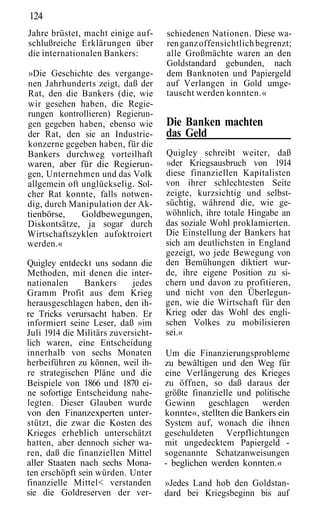 124
Jahre brüstet, macht einige auf-     schiedenen Nationen. Diese wa-
schlußreiche Erklärungen über        ren ganz offensichtlich begrenzt;
die internationalen Bankers:         alle Großmächte waren an den
                                     Goldstandard gebunden, nach
»Die Geschichte des vergange-        dem Banknoten und Papiergeld
nen Jahrhunderts zeigt, daß der      auf Verlangen in Gold umge-
Rat, den die Bankers (die, wie       tauscht werden konnten.«
wir gesehen haben, die Regie-
rungen kontrollieren) Regierun-
gen gegeben haben, ebenso wie        Die Banken machten
der Rat, den sie an Industrie-       das Geld
konzerne gegeben haben, für die
Bankers durchweg vorteilhaft         Quigley schreibt weiter, daß
waren, aber für die Regierun-        »der Kriegsausbruch von 1914
gen, Unternehmen und das Volk        diese finanziellen Kapitalisten
allgemein oft unglückselig. Sol-     von ihrer schlechtesten Seite
cher Rat konnte, falls notwen-       zeigte, kurzsichtig und selbst-
dig, durch Manipulation der Ak-      süchtig, während die, wie ge-
tienbörse,    Goldbewegungen,        wöhnlich, ihre totale Hingabe an
Diskontsätze, ja sogar durch         das soziale Wohl proklamierten.
Wirtschaftszyklen aufoktroiert       Die Einstellung der Bankers hat
werden.«                             sich am deutlichsten in England
                                     gezeigt, wo jede Bewegung von
Quigley entdeckt uns sodann die      den Bemühungen diktiert wur-
Methoden, mit denen die inter-       de, ihre eigene Position zu si-
nationalen      Bankers      jedes   chern und davon zu profitieren,
Gramm Profit aus dem Krieg           und nicht von den Überlegun-
herausgeschlagen haben, den ih-      gen, wie die Wirtschaft für den
re Tricks verursacht haben. Er       Krieg oder das Wohl des engli-
informiert seine Leser, daß »im      schen Volkes zu mobilisieren
Juli 1914 die Militärs zuversicht-   sei.«
lich waren, eine Entscheidung
innerhalb von sechs Monaten          Um die Finanzierungsprobleme
herbeiführen zu können, weil ih-     zu bewältigen und den Weg für
re strategischen Pläne und die       eine Verlängerung des Krieges
Beispiele von 1866 und 1870 ei-      zu öffnen, so daß daraus der
ne sofortige Entscheidung nahe-      größte finanzielle und politische
legten. Dieser Glauben wurde         Gewinn geschlagen werden
von den Finanzexperten unter-        konnte«, stellten die Bankers ein
stützt, die zwar die Kosten des      System auf, wonach die ihnen
Krieges erheblich unterschätzt       geschuldeten Verpflichtungen
hatten, aber dennoch sicher wa-      mit ungedecktem Papiergeld -
ren, daß die finanziellen Mittel     sogenannte Schatzanweisungen
aller Staaten nach sechs Mona-       - beglichen werden konnten.«
ten erschöpft sein würden. Unter
finanzielle Mittel< verstanden       »Jedes Land hob den Goldstan-
sie die Goldreserven der ver-        dard bei Kriegsbeginn bis auf
 