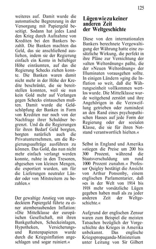 125
weiteres auf. Damit wurde die
automatische Begrenzung in der     Lügen wie zu keiner
Versorgung mit Papiergeld be-      anderen Zeit
seitigt. Sodann hat jedes Land     der Weltgeschichte
den Krieg durch Aufnahme von
Krediten bei den Bankers be-       Diese von den internationalen
zahlt. Die Banken machten das      Bankers berechnete Vergewalti-
Geld, das sie anschließend aus-    gung der Währung hatte eine zu-
liehen, indem sie der Regierung    sätzliche Wirkung, die perfekt in
einfach ein Konto in beliebiger    ihre Pläne zur Vernichtung der
Höhe einräumten, auf das die       »alten Weltordnung« paßte, die
Regierung Schecks ziehen konn-     der »Neuen Weltordnung« der
te. Die Banken waren damit         Illuminaten vorausgehen sollte.
nicht mehr in der Höhe der Kre-    In einigen Ländern »ging die In-
dite beschränkt, die sie bereit-   flation so weit, daß die Wäh-
stellen konnten, weil sie nun      rungseinheit vollkommen wert-
kein Gold mehr auf Verlangen       los wurde. Die Mittelklasse wur-
gegen Schecks eintauschen muß-     de weitgehend zerstört und ihre
ten. Damit wurde die Geld-         Angehörigen in die Verzweif-
schöpfung der Banken in Form       lung getrieben oder zumindest
von Krediten nur noch von der      an den Rand eines psychopathi-
Nachfrage ihrer Schuldner be-      schen Hasses auf jede Form der
grenzt. Und da die Regierungen     Regierung oder der sozialen
für ihren Bedarf Geld borgten,     Klasse, die sie für ihren Not-
borgten natürlich auch die         stand verantwortlich hielten.«
Privatunternehmen, um die Re-
gierungsaufträge ausführen zu      Selbst in England und Amerika
können. Das Gold, das nun nicht    »stiegen die Preise um 200 bis
mehr einfach verlangt werden       300 Prozent, während die
konnte, ruhte in den Tresoren,     Staatsverschuldung um rund
abgesehen von kleinen Mengen,      1000 Prozent zunahm.« Profes-
die exportiert wurden, um für      sor Quigley bestätigt die Ansicht
die Lieferungen neutraler Län-     von Arthur Ponsonby, einem
der oder von Mitstreitern zu be-   englischen Parlamentarier, daß
zahlen.«                           »es in der Welt von 1914 bis
                                   1918 mehr vorsätzliche Lügen
                                   gegeben haben muß als zu jeder
Der gewaltige Anstieg von unge-    anderen Zeit der Weltge-
decktem Papiergeld führte zu ei-   schichte.«
ner atemberaubenden Inflation:
»Die Mittelklasse der europä-      Aufgrund der englischen Zensur
ischen Gesellschaft, mit ihren     waren zum Beispiel die meisten
Bankguthaben, Scheckeinlagen,      Tatsachen bezüglich der Vorge-
Hypotheken,      Versicherungs-    schichte des Krieges in Amerika
und Rentenpapieren wurde           unbekannt.      Das     englische
durch die Kriegsinflation ange-    Kriegspropaganda-Ministerium
schlagen und sogar ruiniert.«      unter Leitung von Sir Gilbert
 