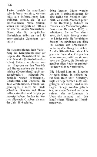 126
Parker betrieb das amerikani-        Diese krassen Lügen wurden
sche Informationsbüro, welches       von den Illuminatenagenten für
»fast alle Informationen kon-        eine Reihe von Zwecken fabri-
trollieren konnte, die für die       ziert. Zu diesen Zwecken gehör-
amerikanische Presse bstimmt         te die Hoffnung, dadurch die
waren und fungierte ab 1916 als      Chance eines Verhandlungsfrie-
ein internationaler Nachrichten-     dens (zum Dezember 1916) zu
dienst, der die europäischen         sabotieren. Sie hofften damit
Nachrichten selbst an rund 35        auch, die Unterstützung neutra-
amerikanische Zeitungen ver-         ler Länder (wie die Vereinigten
teilte.«                             Staaten) zu gewinnen und diese
                                     im Namen der »Menschlich-
                                     keit« in den Krieg zu ziehen.
Sie »unterschlugen jede Verlet-      Als der Öffentlichkeit diese Lü-
zung des Kriegsrechts oder der       gen am Ende des Krieges be-
Regeln der Menschlichkeit, so-       kannt wurden, erfüllten sie auch
weit diese der (britisch-französi-   noch den Zweck, die Skepsis ge-
schen) Entente anzulasten wa-        genüber allen Regierungsmittei-
ren. Hingegen wurden Verstöße        lungen weiter zu vermehren.
und Grausamkeiten der Zentral-
mächte (Deutschland) groß her-       Wie Edward Stanton, Lincolns
ausgebracht.«      »Greuel«-Pro-     Kriegsminister, in seinem be-
paganda wurde hochgespielt,          rühmten Buch »Mr. Secretary«
Geschichten über Deutsche, die       sagt: »Kriege werden nicht aus-
Tote verstümmeln, Frauen ver-        getragen, um einen Feind zu be-
gewaltigen, Kindern die Hände        siegen. Kriege werden gefoch-
abhacken, Kirchen und Denk-          ten, um einen Zustand hervorzu-
mäler entweihen und Belgier ge-      rufen«, der vollkommen in
kreuzigt haben, fanden im We-        Übersteinstimmung mit den
sten allgemein Glauben, als man      langfristigen Plänen der Illumi-
das Jahr 1916 schrieb.               naten war.
 