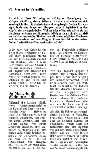 127
VI. Verrat in Versailles

Als sich der Erste Weltkrieg, der »Krieg zur Beendigung aller
Kriege«, zähflüssig einem Stillstand näherte und »Frieden« sich
unbehaglich über die dezimierten und ausgelaugten Völker Europas
legte, blieb eine Frage von übergeordneter Dringlichkeit in den
Köpfen der monopolistischen Weltverteiler offen: wie sollten sie das
Geschehen zwischen den führenden Mächten so manipulieren, daß
ein weiteres universales Blutbad, mit all seinen möglichen Gewinnen
und Fortschritten auf dem Weg zu ihrem Endziel in der nahen
Zukunft mit tödlicher Wut ausbrechen würde?

Sofort nach dem Krieg belegte      gen an Frankreich abliefern
die englische Regierung auf Ge-    muß. Des weiteren hat Deutsch-
heiß ihrer heimlichen Meister      land 200 Hengste, 5 000 Stuten,
aus der City, Deutschland mit      5 000 Fohlen, 50 000 Kühe und
einer Blockade. Am 14. März        40 000 Säue an Belgien abzulie-
1919 erklärte Winston Churchill    fern.«
vor dem englischen Unterhaus,
daß England »die Blockade mit      Wie uns Professor Quigley in
Nachdruck durchsetze. Diese        seinem Buch »Tragedy and Ho-
Waffe des Aushungerns ist vor-     pe« mitteilt, war »der Ausgang
nehmlich auf die Frauen und        der Blockade verheerend. In den
Kinder gerichtet, die Alten, die   neun Monaten nach dem Waf-
Kranken und die Armen.«            fenstillstand hat sie den Tod von
                                   800 000 Menschen bewirkt.« In
                                   den vier Kriegsjahren hatte
Der Mann, der die                  Deutschland l ,6 Millionen Men-
Würfel rollen ließ                 schen verloren. Die Sterblich-
Während die London »Daily          keitsrate in Deutschland wäh-
                                   rend der Blockade war fünf-
News« Augenzeugenberichten         einhalbmal so groß wie im Krieg.
aus Deutschland über »viele ent-
setzliche Dinge . . . Babies zu    Als sich die Führer der »siegrei-
Hauf, vom Fieber aus Mangel an     chen« Nationen in Versailles,
Nahrung geschüttelt, von Hun-      Frankreich, versammelten, um
ger derart verzehrt, daß ihre      über das Schicksal Europas zu
kleinen Glieder wie dünne          beschließen, waren auch die
Stöckchen aussehen, ihre Ge-       Rothschilds und ihre Agenten
sichter hoffnungslos und ihre      mit von der Partie, um sicherzu-
Augen voller Qual« brachte, be-    stellen, daß die Dinge in die
richtete, die »Associated Press«   Bahn gelenkt wurden, die ihren
aus Paris am 24. Juli, daß         Interessen nützlich sein würde.
»Deutschland 500 Hengste,          Die Delegation der Vereinigten
3000 Fohlen, 90 000 Milchkühe,     Staaten wurde nach außen hin
100 000 Schafe und 10 000 Zie-     von Woodrow Wilson angeführt.
 