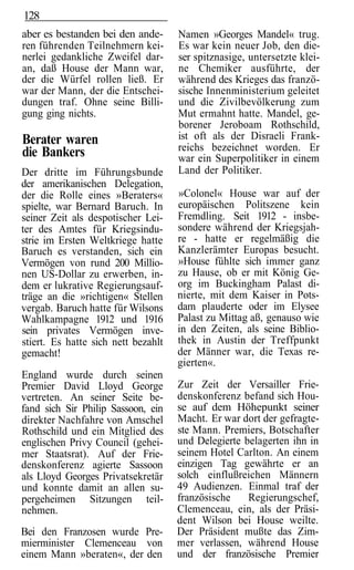128
aber es bestanden bei den ande-      Namen »Georges Mandel« trug.
ren führenden Teilnehmern kei-       Es war kein neuer Job, den die-
nerlei gedankliche Zweifel dar-      ser spitznasige, untersetzte klei-
an, daß House der Mann war,          ne Chemiker ausführte, der
der die Würfel rollen ließ. Er       während des Krieges das franzö-
war der Mann, der die Entschei-      sische Innenministerium geleitet
dungen traf. Ohne seine Billi-       und die Zivilbevölkerung zum
gung ging nichts.                    Mut ermahnt hatte. Mandel, ge-
                                     borener Jeroboam Rothschild,
Berater waren                        ist oft als der Disraeli Frank-
                                     reichs bezeichnet worden. Er
die Bankers                          war ein Superpolitiker in einem
Der dritte im Führungsbunde          Land der Politiker.
der amerikanischen Delegation,
der die Rolle eines »Beraters«       »Colonel« House war auf der
spielte, war Bernard Baruch. In      europäischen Politszene kein
seiner Zeit als despotischer Lei-    Fremdling. Seit 1912 - insbe-
ter des Amtes für Kriegsindu-        sondere während der Kriegsjah-
strie im Ersten Weltkriege hatte     re - hatte er regelmäßig die
Baruch es verstanden, sich ein       Kanzlerämter Europas besucht.
Vermögen von rund 200 Millio-        »House fühlte sich immer ganz
nen US-Dollar zu erwerben, in-       zu Hause, ob er mit König Ge-
dem er lukrative Regierungsauf-      org im Buckingham Palast di-
träge an die »richtigen« Stellen     nierte, mit dem Kaiser in Pots-
vergab. Baruch hatte für Wilsons     dam plauderte oder im Elysee
Wahlkampagne 1912 und 1916           Palast zu Mittag aß, genauso wie
sein privates Vermögen inve-         in den Zeiten, als seine Biblio-
stiert. Es hatte sich nett bezahlt   thek in Austin der Treffpunkt
gemacht!                             der Männer war, die Texas re-
                                     gierten«.
England wurde durch seinen
Premier David Lloyd George           Zur Zeit der Versailler Frie-
vertreten. An seiner Seite be-       denskonferenz befand sich Hou-
fand sich Sir Philip Sassoon, ein    se auf dem Höhepunkt seiner
direkter Nachfahre von Amschel       Macht. Er war dort der gefragte-
Rothschild und ein Mitglied des      ste Mann. Premiers, Botschafter
englischen Privy Council (gehei-     und Delegierte belagerten ihn in
mer Staatsrat). Auf der Frie-        seinem Hotel Carlton. An einem
denskonferenz agierte Sassoon        einzigen Tag gewährte er an
als Lloyd Georges Privatsekretär     solch einflußreichen Männern
und konnte damit an allen su-        49 Audienzen. Einmal traf der
pergeheimen Sitzungen teil-          französische    Regierungschef,
nehmen.                              Clemenceau, ein, als der Präsi-
                                     dent Wilson bei House weilte.
Bei den Franzosen wurde Pre-         Der Präsident mußte das Zim-
mierminister Clemenceau von          mer verlassen, während House
einem Mann »beraten«, der den        und der französische Premier
 