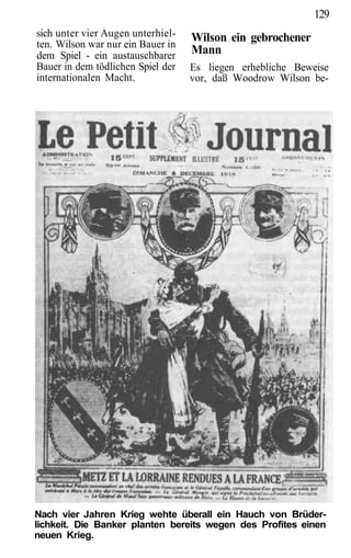 129
sich unter vier Augen unterhiel-   Wilson ein gebrochener
ten. Wilson war nur ein Bauer in
dem Spiel - ein austauschbarer     Mann
Bauer in dem tödlichen Spiel der   Es liegen erhebliche Beweise
internationalen Macht.             vor, daß Woodrow Wilson be-




Nach vier Jahren Krieg wehte überall ein Hauch von Brüder-
lichkeit. Die Banker planten bereits wegen des Profites einen
neuen Krieg.
 