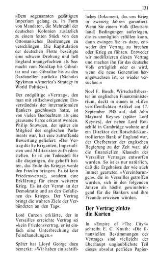 131
»Dem sogenannten gesättigten         liches Dokument, das uns Krieg
Imperium gelang es, in Form          in zwanzig Jahren garantiert.
von Mandaten, die Mehrzahl der       Wenn Sie einem Volk (Deutsch-
deutschen Kolonien zusätzlich        land) Bedingungen auferlegen,
zu einem fetten Stück von den        die es unmöglich erfüllen kann,
Ottomanischen Besitzungen zu         dann zwingen Sie es dazu, ent-
verschlingen. Die Kapitulation       weder den Vertrag zu brechen
der deutschen Flotte beseitigte      oder Krieg zu führen. Entweder
eine schwere Drohung und ließ        wir modifizieren diesen Vertrag
England unangefochten als See-       und machen ihn für das deutsche
macht vom Nordkap bis Gibral-        Volk erträglich oder es wird,
tar und von Gibraltar bis zu den     wenn die neue Generation her-
Dardanellen zurück« (Nicholas        angewachsen ist, es wieder ver-
Spykman »America's Strategy in       suchen.«
World Politics«).
                                     Noel F. Busch, Wirtschaftsbera-
Der endgültige »Vertrag«, den        ter im englischen Finanzministe-
man mit stillschweigendem Ein-       rium, deckt in einem in »Life«
verständnis der internationalen      veröffentlichten Artikel am 17.
Bankers geschlossen hatte, ist       September 1945 auf, daß John
von vielen Beobachtern als eine      Maynard Keynes (später Lord
grausame Farce erkannt worden.       Keynes), der neben Lord Rot-
Philip Snowden, der später ein       schild in Cambridge wohnte und
Mitglied des englischen Parla-       ein Direktor der Rotschild-kon-
ments war, hat eine zutreffende      trollierten Bank of England war,
Bewertung geliefert: »Der Ver-       der Chefberater der englischen
trag dürfte Briganten, Imperiali-    Regierung zu der Zeit war, als
sten und Militaristen zufrieden-     die finanziellen Klauseln des
stellen. Er ist ein Todesstoß für    Versailler Vertrages entworfen
alle diejenigen, die gehofft hat-    wurden. So ist es nur natürlich,
ten, das Ende des Krieges werde      daß die Ergebnisse der wie auch
den Frieden bringen. Es ist kein     immer gearteten »Vereinbarun-
Friedensvertrag, sondern eine        gen«, die in Versailles getroffen
Erklärung für einen weiteren         wurden, sich in den folgenden
Krieg. Es ist der Verrat an der      Jahren als höchst gewinnbrin-
Demokratie und an den Gefalle-       gend für die Bankers und ihre
nen des Krieges. Der Vertrag         Freunde erweisen würden.
bringt die wahren Ziele der Ver-
bündeten an den Tag«.
                                     Der Vertrag zinkte
Lord Curzon erklärte, der in         die Karten
Versailles erreichte Vertrag sei
»kein Friedensvertrag, er ist ein-   In »Empire of >The City<«
fach eine Unterbrechung der          schreibt E. C. Knuth: »Die fi-
Feindhandlungen.«                    nanziellen Bestimmungen des
                                     Vertrages sind vielleicht der
Später hat Lloyd George dazu         überhaupt unglaublichste Teil
bemerkt: »Wir haben ein schrift-     dieses absolut perfiden Papier-
 