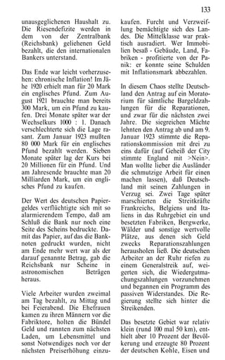 133
unausgeglichenen Haushalt zu.       kaufen. Furcht und Verzweif-
Die Riesendefizite werden in        lung bemächtigte sich des Lan-
dem von der Zentralbank             des. Die Mittelklasse war prak-
(Reichsbank) geliehenen Geld        tisch ausradiert. Wer Immobi-
bezahlt, die den internationalen    lien besaß - Gebäude, Land, Fa-
Bankers unterstand.                 briken - profitierte von der Pa-
                                    nik: er konnte seine Schulden
Das Ende war leicht vorherzuse-     mit Inflationsmark abbezahlen.
hen: chronische Inflation! Im Jä-
he 1920 erhielt man für 20 Mark     In diesem Chaos stellte Deutsch-
ein englisches Pfund. Zum Au-       land den Antrag auf ein Morato-
gust 1921 brauchte man bereits      rium für sämtliche Bargeldzah-
300 Mark, um ein Pfund zu kau-      lungen für die Reparationen,
fen. Drei Monate später war der     und zwar für die nächsten zwei
Wechselkurs 1000 : 1. Danach        Jahre. Die siegreichen Mächte
verschlechterte sich die Lage ra-   lehnten den Antrag ab und am 9.
sant. Zum Januar 1923 mußten        Januar 1923 stimmte die Repa-
80 000 Mark für ein englisches      rationskommission mit drei zu
Pfund bezahlt werden. Sieben        eins dafür (auf Geheiß der City
Monate später lag der Kurs bei      stimmte England mit >Nein>.
20 Millionen für ein Pfund. Und     Man wollte lieber die Ausländer
am Jahresende brauchte man 20       die schmutzige Arbeit für einen
Milliarden Mark, um ein engli-      machen lassen), daß Deutsch-
sches Pfund zu kaufen.              land mit seinen Zahlungen in
                                    Verzug sei. Zwei Tage später
Der Wert des deutschen Papier-      marschierten die Streitkräfte
geldes verflüchtigte sich mit so    Frankreichs, Belgiens und Ita-
alarmierendem Tempo, daß am         liens in das Ruhrgebiet ein und
Schluß die Bank nur noch eine       besetzten Fabriken, Bergwerke,
Seite des Scheins bedruckte. Da-    Wälder und sonstige wertvolle
mit das Papier, auf das die Bank-   Plätze, aus denen sich Geld
noten gedruckt wurden, nicht        zwecks Reparationszahlungen
am Ende mehr wert war als der       herausholen ließ. Die deutschen
darauf genannte Betrag, gab die     Arbeiter an der Ruhr riefen zu
Reichsbank nur Scheine in           einem Generalstreik auf, wei-
astronomischen          Beträgen    gerten sich, die Wiedergutma-
heraus.                             chungszahlungen vorzunehmen
                                    und begannen ein Programm des
Viele Arbeiter wurden zweimal       passiven Widerstandes. Die Re-
am Tag bezahlt, zu Mittag und       gierung stellte sich hinter die
bei Feierabend. Die Ehefrauen       Streikenden.
kamen zu ihren Männern vor die
Fabriktore, holten die Bündel       Das besetzte Gebiet war relativ
Geld und rannten zum nächsten       klein (rund 100 mal 50 km), ent-
Laden, um Lebensmittel und          hielt aber 10 Prozent der Bevöl-
sonst Notwendiges noch vor der      kerung und erzeugte 80 Prozent
nächsten Preiserhöhung einzu-       der deutschen Kohle, Eisen und
 