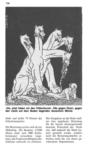 134




»So, jetzt haben wir den Völkerbund«. Alle gegen Einen, gegen
den nackt auf dem Boden liegenden deutschen Michel.

Stahl und stellte 70 Prozent des    Die Ereignisse an der Ruhr stell-
Gütertransportes.                   ten eine ungeheure Belastung
                                    für die bereits disintegrierende
Die Besetzung erwies sich als ein   deutsche Wirtschaft dar. Nicht
Mißerfolg. Die Besatzer, (12500     nur, daß dadurch die Mark ka-
Mann stark und 2000 Kolla-          putt gemacht wurde, sondern
borateure) versuchten verge-        auch die Besatzungsmächte er-
bens, die Funktionsfähigkeit des    hielten nicht die von ihnen ge-
Gebietes aufrecht zu erhalten.      wünschten Reparationen.
 