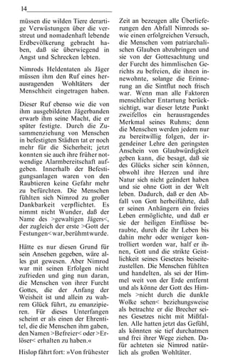 14
müssen die wilden Tiere derarti-     Zeit an bezeugen alle Überliefe-
ge Verwüstungen über die ver-        rungen den Abfall Nimrods so-
streut und nomadenhaft lebende       wie einen erfolgreichen Versuch,
Erdbevölkerung gebracht ha-          die Menschen vom patriarchali-
ben, daß sie überwiegend in          schen Glauben abzubringen und
Angst und Schrecken lebten.          sie von der Gottesachtung und
                                     der Furcht des himmlischen Ge-
Nimrods Heldentaten als Jäger        richts zu befreien, die ihnen in-
müssen ihm den Ruf eines her-        newohnte, solange die Erinne-
ausragenden Wohltäters der           rung an die Sintflut noch frisch
Menschheit eingetragen haben.        war. Wenn man alle Faktoren
                                     menschlicher Entartung berück-
Dieser Ruf ebenso wie die von
                                     sichtigt, war dieser letzte Punkt
ihm ausgebildeten Jägerbanden
                                     zweifellos ein herausragendes
erwarb ihm seine Macht, die er
                                     Merkmal seines Ruhms; denn
später festigte. Durch die Zu-
                                     die Menschen werden jedem nur
sammenziehung von Menschen
                                     zu bereitwillig folgen, der ir-
in befestigten Städten tat er noch
                                     gendeiner Lehre den geringsten
mehr für die Sicherheit; jetzt
                                     Anschein von Glaubwürdigkeit
konnten sie auch ihre früher not-
                                     geben kann, die besagt, daß sie
wendige Alarmbereitschaft auf-
                                     des Glücks sicher sein können,
geben. Innerhalb der Befesti-
                                     obwohl ihre Herzen und ihre
gungsanlagen waren von den
                                     Natur sich nicht geändert haben
Raubtieren keine Gefahr mehr
                                     und sie ohne Gott in der Welt
zu befürchten. Die Menschen
                                     leben. Dadurch, daß er den Ab-
fühlten sich Nimrod zu großer
                                     fall von Gott herbeiführte, daß
Dankbarkeit verpflichtet. Es
                                     er seinen Anhängern ein freies
nimmt nicht Wunder, daß der
                                     Leben ermöglichte, und daß er
Name des >gewaltigen Jägers<,
                                     sie der heiligen Einflüsse be-
der zugleich der erste >Gott der
                                     raubte, durch die ihr Leben bis
Festungen< war, berühmt wurde.
                                     dahin mehr oder weniger kon-
Hätte es nur diesen Grund für        trolliert worden war, half er ih-
sein Ansehen gegeben, wäre al-       nen, Gott und die strikte Geist-
les gut gewesen. Aber Nimrod         lichkeit seines Gesetzes beiseite-
war mit seinen Erfolgen nicht        zustellen. Die Menschen fühlten
zufrieden und ging nun daran,        und handelten, als sei der Him-
die Menschen von ihrer Furcht        mel weit von der Erde entfernt
Gottes, die der Anfang der           und als könne der Gott des Him-
Weisheit ist und allein zu wah-      mels >nicht durch die dunkle
rem Glück führt, zu emanzipie-       Wolke sehen< beziehungsweise
ren. Für dieses Unterfangen          als betrachte er die Brecher sei-
scheint er als einen der Ehrenti-    nes Gesetzes nicht mit Mißfal-
tel, die die Menschen ihm gaben,     len. Alle hatten jetzt das Gefühl,
den Namen >Befreier< oder >Er-       als könnten sie tief durchatmen
löser< erhalten zu haben.«           und frei ihrer Wege ziehen. Da-
                                     für achteten sie Nimrod natür-
Hislop fährt fort: »Von frühester    lich als großen Wohltäter.
 