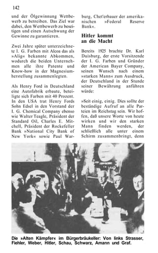 142
und der Ölgewinnung Wettbe-         burg, Chet'erbauer der amerika-
werb zu betreiben. Das Ziel war     nischen     »Federal    Reserve
dabei, den Wettbewerb zu besei-     Bank«.
tigen und einen Autschwung der
Gewinne zu garantieren.             Hitler kommt
                                    an die Macht
Zwei Jahre später unterzeichne-
te I. G. Farben mit Alcoa das als   Bereits 1925 brachte Dr. Karl
»Alig« bekannte Abkommen,           Duisburg, der erste Vorsitzende
wodurch die beiden Unterneh-        der I. G. Farben und Gründer
men alle ihre Patente und           der American Bayer Company,
Know-how in der Magnesium-          seinen Wunsch nach einem
herstellung zusammenlegten.         »starken Mann« zum Ausdruck,
                                    der Deutschland in der Stunde
Als Henry Ford in Deutschland       seiner Bewährung anführen
eine Autofabrik erbaute, betei-     würde:
ligte sich Farben mit 40 Prozent.
In den USA trat Henry Fords         »Seit einig, einig. Dies sollte der
Sohn Edsel in den Vorstand der      beständige Aufruf an alle Par-
I. G. Chemical Company ebenso       teien im Reichstag sein. Wir hof-
wie Walter Teagle, Präsident der    fen, daß unsere Worte von heute
Standard Oil, Charles E. Mit-       wirken und wir den starken
chell, Präsident der Rockefeller    Mann finden werden, der
Bank »National City Bank of         schließlich alle unter einem
New York« sowie Paul War-           Schirm zusammenbringt, denn




Die »Alten Kämpfer« im Bürgerbräukeller: Von links Strasser,
Fiehler, Weber, Hitler, Schau, Schwarz, Amann und Graf.
 