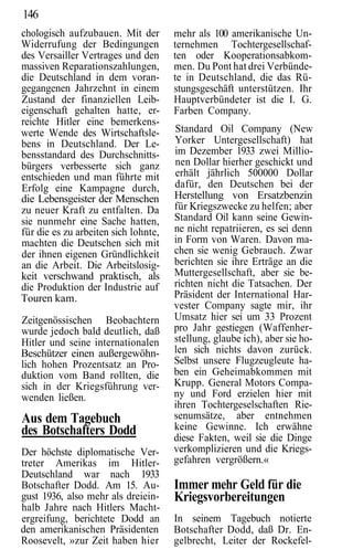 146
chologisch aufzubauen. Mit der        mehr als 100 amerikanische Un-
Widerrufung der Bedingungen           ternehmen Tochtergesellschaf-
des Versailler Vertrages und den      ten oder Kooperationsabkom-
massiven Reparationszahlungen,        men. Du Pont hat drei Verbünde-
die Deutschland in dem voran-         te in Deutschland, die das Rü-
gegangenen Jahrzehnt in einem         stungsgeschäft unterstützen. Ihr
Zustand der finanziellen Leib-        Hauptverbündeter ist die I. G.
eigenschaft gehalten hatte, er-       Farben Company.
reichte Hitler eine bemerkens-
werte Wende des Wirtschaftsle-        Standard Oil Company (New
bens in Deutschland. Der Le-          Yorker Untergesellschaft) hat
bensstandard des Durchschnitts-       im Dezember 1933 zwei Millio-
bürgers verbesserte sich ganz         nen Dollar hierher geschickt und
entschieden und man führte mit        erhält jährlich 500000 Dollar
Erfolg eine Kampagne durch,           dafür, den Deutschen bei der
die Lebensgeister der Menschen        Herstellung von Ersatzbenzin
zu neuer Kraft zu entfalten. Da       für Kriegszwecke zu helfen; aber
sie nunmehr eine Sache hatten,        Standard Oil kann seine Gewin-
für die es zu arbeiten sich lohnte,   ne nicht repatriieren, es sei denn
machten die Deutschen sich mit        in Form von Waren. Davon ma-
der ihnen eigenen Gründlichkeit       chen sie wenig Gebrauch. Zwar
an die Arbeit. Die Arbeitslosig-      berichten sie ihre Erträge an die
keit verschwand praktisch, als        Muttergesellschaft, aber sie be-
die Produktion der Industrie auf      richten nicht die Tatsachen. Der
Touren kam.                           Präsident der International Har-
                                      vester Company sagte mir, ihr
Zeitgenössischen Beobachtern          Umsatz hier sei um 33 Prozent
wurde jedoch bald deutlich, daß       pro Jahr gestiegen (Waffenher-
Hitler und seine internationalen      stellung, glaube ich), aber sie ho-
Beschützer einen außergewöhn-         len sich nichts davon zurück.
lich hohen Prozentsatz an Pro-        Selbst unsere Flugzeugleute ha-
duktion vom Band rollten, die         ben ein Geheimabkommen mit
sich in der Kriegsführung ver-        Krupp. General Motors Compa-
wenden ließen.                        ny und Ford erzielen hier mit
                                      ihren Tochtergeselschaften Rie-
Aus dem Tagebuch                      senumsätze, aber entnehmen
des Botschafters Dodd                 keine Gewinne. Ich erwähne
                                      diese Fakten, weil sie die Dinge
Der höchste diplomatische Ver-        verkomplizieren und die Kriegs-
treter Amerikas im Hitler-            gefahren vergrößern.«
Deutschland war nach 1933
Botschafter Dodd. Am 15. Au-          Immer mehr Geld für die
gust 1936, also mehr als dreiein-     Kriegsvorbereitungen
halb Jahre nach Hitlers Macht-
ergreifung, berichtete Dodd an        In seinem Tagebuch notierte
den amerikanischen Präsidenten        Botschafter Dodd, daß Dr. En-
Roosevelt, »zur Zeit haben hier       gelbrecht, Leiter der Rockefel-
 