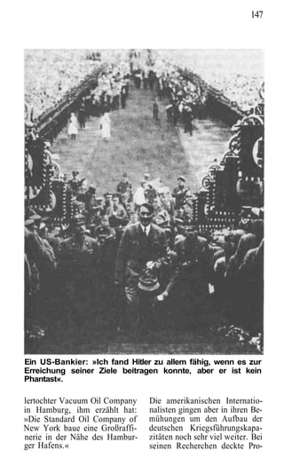 147




Ein US-Bankier: »Ich fand Hitler zu allem fähig, wenn es zur
Erreichung seiner Ziele beitragen konnte, aber er ist kein
Phantast«.

lertochter Vacuum Oil Company   Die amerikanischen Internatio-
in Hamburg, ihm erzählt hat:    nalisten gingen aber in ihren Be-
»Die Standard Oil Company of    mühungen um den Aufbau der
New York baue eine Großraffi-   deutschen Kriegsführungskapa-
nerie in der Nähe des Hambur-   zitäten noch sehr viel weiter. Bei
ger Hafens.«                    seinen Recherchen deckte Pro-
 