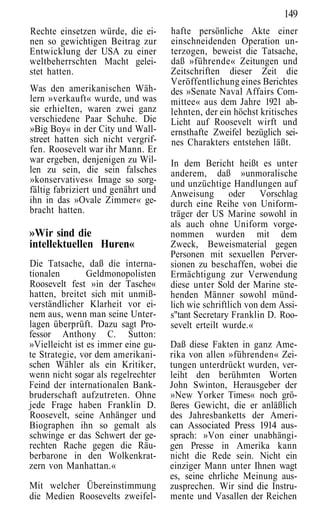 149
Rechte einsetzen würde, die ei-     hafte persönliche Akte einer
nen so gewichtigen Beitrag zur      einschneidenden Operation un-
Entwicklung der USA zu einer        terzogen, beweist die Tatsache,
weltbeherrschten Macht gelei-       daß »führende« Zeitungen und
stet hatten.                        Zeitschriften dieser Zeit die
                                    Veröffentlichung eines Berichtes
Was den amerikanischen Wäh-         des »Senate Naval Affairs Com-
lern »verkauft« wurde, und was      mittee« aus dem Jahre 1921 ab-
sie erhielten, waren zwei ganz      lehnten, der ein höchst kritisches
verschiedene Paar Schuhe. Die       Licht auf Roosevelt wirft und
»Big Boy« in der City und Wall-     ernsthafte Zweifel bezüglich sei-
street hatten sich nicht vergrif-   nes Charakters entstehen läßt.
fen. Roosevelt war ihr Mann. Er
war ergeben, denjenigen zu Wil-     In dem Bericht heißt es unter
len zu sein, die sein falsches      anderem, daß »unmoralische
»konservatives« Image so sorg-      und unzüchtige Handlungen auf
fältig fabriziert und genährt und   Anweisung oder Vorschlag
ihn in das »Ovale Zimmer« ge-       durch eine Reihe von Uniform-
bracht hatten.                      träger der US Marine sowohl in
                                    als auch ohne Uniform vorge-
»Wir sind die                       nommen wurden mit dem
intellektuellen Huren«              Zweck, Beweismaterial gegen
                                    Personen mit sexuellen Perver-
Die Tatsache, daß die interna-      sionen zu beschaffen, wobei die
tionalen        Geldmonopolisten    Ermächtigung zur Verwendung
Roosevelt fest »in der Tasche«      diese unter Sold der Marine ste-
hatten, breitet sich mit unmiß-     henden Männer sowohl münd-
verständlicher Klarheit vor ei-     lich wie schriftlich von dem Assi-
nem aus, wenn man seine Unter-      s"tant Secretary Franklin D. Roo-
lagen überprüft. Dazu sagt Pro-     sevelt erteilt wurde.«
fessor Anthony C. Sutton:
»Vielleicht ist es immer eine gu-   Daß diese Fakten in ganz Ame-
te Strategie, vor dem amerikani-    rika von allen »führenden« Zei-
schen Wähler als ein Kritiker,      tungen unterdrückt wurden, ver-
wenn nicht sogar als regelrechter   leiht den berühmten Worten
Feind der internationalen Bank-     John Swinton, Herausgeber der
bruderschaft aufzutreten. Ohne      »New Yorker Times« noch grö-
jede Frage haben Franklin D.        ßeres Gewicht, die er anläßlich
Roosevelt, seine Anhänger und       des Jahresbanketts der Ameri-
Biographen ihn so gemalt als        can Associated Press 1914 aus-
schwinge er das Schwert der ge-     sprach: »Von einer unabhängi-
rechten Rache gegen die Räu-        gen Presse in Amerika kann
berbarone in den Wolkenkrat-        nicht die Rede sein. Nicht ein
zern von Manhattan.«                einziger Mann unter Ihnen wagt
                                    es, seine ehrliche Meinung aus-
Mit welcher Übereinstimmung         zusprechen. Wir sind die Instru-
die Medien Roosevelts zweifel-      mente und Vasallen der Reichen
 