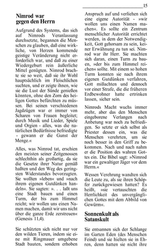 15
                                     Anspruch auf und verliehen sich
Nimrod war                           eine eigene Autorität - »wir
gegen den Herrn                      wollen uns einen Namen ma-
Aufgrund des Systems, das sich       chen«. Es sollte ein Zentrum
auf Nimrods Veranlassung             menschlicher Autorität errichtet
durchsetzte, begannen die Men-       werden, in dem der Notwendig-
schen zu glauben, daß eine wirk-     keit, Gott gehorsam zu sein, kei-
liche, von Herzen kommende           ner Erwähnung zu tun sei. Nim-
geistige Veränderung nicht er-       rod war ihr Herr. Sie machten
forderlich war, und daß zu einer     sich daran, einen Turm zu bau-
Wiedergeburt rein äußerliche         en, »der bis zum Himmel rei-
Mittel genügten. Nimrod brach-       chen« sollte. Mit einem so hohen
te sie so weit, daß sie ihr Wohl     Turm konnten sie nach ihrem
hauptsächlich im Fleischlichen       eigenen Gutdünken verfahren,
suchten, und er zeigte ihnen, wie    Gott mißachten und dennoch
sie die Lust der Sünde genießen      vor einer Strafe, die die früheren
könnten, ohne den Zorn des hei-      Erdbewohner hatte ertrinken
ligen Gottes befürchten zu müs-      lassen, sicher sein.
sen. Bei seinen verschiedenen        Nimrods Macht wuchs immer
Jagdzügen war er immer von           mehr, aber das den Menschen
Scharen von Frauen begleitet;        eingeborene Verlangen nach
durch Musik und Lieder, Spiele       Anbetung war noch zu befriedi-
und Orgien - alles, was die na-      gen. So setzte er sich selbst als
türlichen Bedürfnisse befriedigte    Priester dessen ein, was die
 - gewann er die Gunst der           Menschen verehrten, um sie
Menge.«                              noch besser in den Griff zu be-
Alles, was Nimrod tat, erschien      kommen. Nach und nach nahm
den meisten seiner Zeitgenossen      er die Position des wahren Got-
schlechthin als großartig, da sie    tes ein. Die Bibel sagt: »Nimrod
die Gesetze ihrer Natur gemäß        war ein gewaltiger Jäger vor dem
haßten und den Weg des gering-       Herrn.«
sten Widerstandes bevorzugten.       Wessen Verehrung wandten sich
Sie wollten »leben« und »nach        die Leute zu, als sie ihren Schöp-
ihrem eigenen Gutdünken han-         fer zurückgewiesen hatten? Es
deln«. Sie sagten: ». . . laßt uns   heißt, »sie vertauschten die
eine Stadt bauen und einen           Herrlichkeit des unvergängli-
Turm, der bis zum Himmel             chen Gottes mit dem Abbild von
reicht; wir wollen uns einen Na-     Gewürm«.
men machen, damit wir uns nicht
über die ganze Erde zerstreuen«      Sonnenkult als
(Genesis 11,4).                      Satanskult
Sie schützten sich nicht nur vor     Sie entsannen sich der Schlange
den wilden Tieren, indem sie ei-     im Garten Eden (des Menschen
ne mit Ringmauer umgebene            Feind) und sie hielten sie in Eh-
Stadt bauten, sondern erhoben        ren, denn hatten sie nicht ihre
 