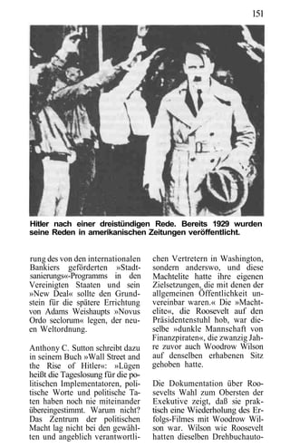 151




Hitler nach einer dreistündigen Rede. Bereits 1929 wurden
seine Reden in amerikanischen Zeitungen veröffentlicht.


rung des von den internationalen    chen Vertretern in Washington,
Bankiers geförderten »Stadt-        sondern anderswo, und diese
sanierungs«-Programms in den        Machtelite hatte ihre eigenen
Vereinigten Staaten und sein        Zielsetzungen, die mit denen der
»New Deal« sollte den Grund-        allgemeinen Öffentlichkeit un-
stein für die spätere Errichtung    vereinbar waren.« Die »Macht-
von Adams Weishaupts »Novus         elite«, die Roosevelt auf den
Ordo seclorum« legen, der neu-      Präsidentenstuhl hob, war die-
en Weltordnung.                     selbe »dunkle Mannschaft von
                                    Finanzpiraten«, die zwanzig Jah-
Anthony C. Sutton schreibt dazu     re zuvor auch Woodrow Wilson
in seinem Buch »Wall Street and     auf denselben erhabenen Sitz
the Rise of Hitler«: »Lügen         gehoben hatte.
heißt die Tageslosung für die po-
litischen Implementatoren, poli-    Die Dokumentation über Roo-
tische Worte und politische Ta-     sevelts Wahl zum Obersten der
ten haben noch nie miteinander      Exekutive zeigt, daß sie prak-
übereingestimmt. Warum nicht?       tisch eine Wiederholung des Er-
Das Zentrum der politischen         folgs-Filmes mit Woodrow Wil-
Macht lag nicht bei den gewähl-     son war. Wilson wie Roosevelt
ten und angeblich verantwortli-     hatten dieselben Drehbuchauto-
 