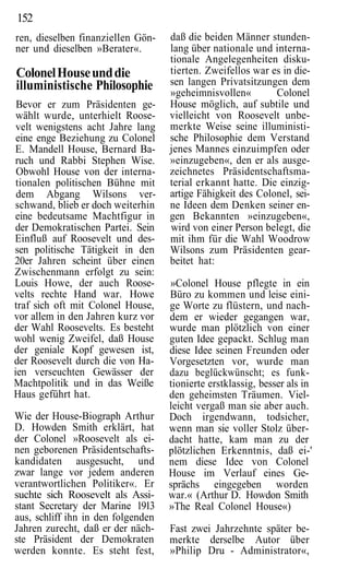 152
ren, dieselben finanziellen Gön-    daß die beiden Männer stunden-
ner und dieselben »Berater«.        lang über nationale und interna-
                                    tionale Angelegenheiten disku-
Colonel House und die               tierten. Zweifellos war es in die-
illuministische Philosophie         sen langen Privatsitzungen dem
                                    »geheimnisvollen«        Colonel
 Bevor er zum Präsidenten ge-       House möglich, auf subtile und
 wählt wurde, unterhielt Roose-     vielleicht von Roosevelt unbe-
 velt wenigstens acht Jahre lang    merkte Weise seine illuministi-
 eine enge Beziehung zu Colonel     sche Philosophie dem Verstand
E. Mandell House, Bernard Ba-       jenes Mannes einzuimpfen oder
ruch und Rabbi Stephen Wise.        »einzugeben«, den er als ausge-
 Obwohl House von der interna-      zeichnetes Präsidentschaftsma-
 tionalen politischen Bühne mit     terial erkannt hatte. Die einzig-
 dem Abgang Wilsons ver-            artige Fähigkeit des Colonel, sei-
schwand, blieb er doch weiterhin    ne Ideen dem Denken seiner en-
eine bedeutsame Machtfigur in       gen Bekannten »einzugeben«,
der Demokratischen Partei. Sein     wird von einer Person belegt, die
Einfluß auf Roosevelt und des-      mit ihm für die Wahl Woodrow
sen politische Tätigkeit in den     Wilsons zum Präsidenten gear-
20er Jahren scheint über einen      beitet hat:
Zwischenmann erfolgt zu sein:
Louis Howe, der auch Roose-         »Colonel House pflegte in ein
velts rechte Hand war. Howe         Büro zu kommen und leise eini-
traf sich oft mit Colonel House,    ge Worte zu flüstern, und nach-
vor allem in den Jahren kurz vor    dem er wieder gegangen war,
der Wahl Roosevelts. Es besteht     wurde man plötzlich von einer
wohl wenig Zweifel, daß House       guten Idee gepackt. Schlug man
der geniale Kopf gewesen ist,       diese Idee seinen Freunden oder
der Roosevelt durch die von Ha-     Vorgesetzten vor, wurde man
ien verseuchten Gewässer der        dazu beglückwünscht; es funk-
Machtpolitik und in das Weiße       tionierte erstklassig, besser als in
Haus geführt hat.                   den geheimsten Träumen. Viel-
                                    leicht vergaß man sie aber auch.
Wie der House-Biograph Arthur       Doch irgendwann, todsicher,
D. Howden Smith erklärt, hat        wenn man sie voller Stolz über-
der Colonel »Roosevelt als ei-      dacht hatte, kam man zu der
nen geborenen Präsidentschafts-     plötzlichen Erkenntnis, daß ei-'
kandidaten ausgesucht, und          nem diese Idee von Colonel
zwar lange vor jedem anderen        House im Verlauf eines Ge-
verantwortlichen Politiker«. Er     sprächs eingegeben worden
suchte sich Roosevelt als Assi-     war.« (Arthur D. Howdon Smith
stant Secretary der Marine 1913     »The Real Colonel House«)
aus, schliff ihn in den folgenden
Jahren zurecht, daß er der näch-    Fast zwei Jahrzehnte später be-
ste Präsident der Demokraten        merkte derselbe Autor über
werden konnte. Es steht fest,       »Philip Dru - Administrator«,
 