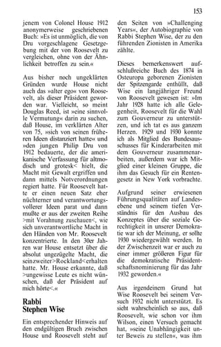 153
jenem von Colonel House 1912        den Seiten von »Challenging
anonymerweise geschriebenen         Years«, der Autobiographie von
Buch: »Es ist unmöglich, die von    Rabbi Stephen Wise, der zu den
Dru vorgeschlagene Gesetzge-        führenden Zionisten in Amerika
bung mit der von Roosevelt zu       zählte.
vergleichen, ohne von der Ähn-
lichkeit betroffen zu sein.«        Dieses bemerkenswert auf-
                                    schlußreiche Buch des 1874 in
Aus bisher noch ungeklärten         Osteuropa geborenen Zionisten
Gründen wurde House nicht           der Spitzengarde enthüllt, daß
auch das »alter ego« von Roose-     Wise ein langjähriger Freund
velt, als dieser Präsident gewor-   von Roosevelt gewesen ist: »Im
den war. Vielleicht, so meint       Jahr 1928 hatte ich alle Gele-
Douglas Reed, ist »eine sinnvol-    genheit, Roosevelt für die Wahl
le Vermutung« darin zu suchen,      zum Gouverneur zu unterstüt-
daß House, im verklärten Alter      zen, und ich tat es aus ganzem
von 75, »sich von seinen frühe-     Herzen. 1929 und 1930 konnte
ren Ideen distanziert hatte« und    ich als Mitglied des Bundesaus-
»den jungen Philip Dru von          schusses für Kinderarbeiten mit
1912 bedauerte, der die ameri-      dem Gouverneur zusammenar-
kanische Verfassung für altmo-      beiten, außerdem war ich Mit-
disch und grotesk< hielt, die       glied einer kleinen Gruppe, die
Macht mit Gewalt ergriffen und      ihm das Gesuch für ein Renten-
dann mittels Notverordnungen        gesetz in New York vorbrachte.
regiert hatte. Für Roosevelt hat-
te er einen neuen Satz eher         Aufgrund seiner erwiesenen
nüchterner und verantwortungs-      Führungsqualitäten auf Landes-
vollerer Ideen parat und dann       ebene und seinem tiefen Ver-
mußte er aus der zweiten Reihe      ständnis für den Ausbau des
>mit Vorahnung zuschauen<, wie      Konzeptes über die soziale Ge-
sich unverantwortliche Macht in     rechtigkeit in unserer Demokra-
den Händen von Mr. Roosevelt        tie war ich der Meinung, er sollte
konzentrierte. In den 30er Jah-     1930 wiedergewählt werden. In
ren war House entsetzt über die     der Zwischenzeit war er auch zu
absolut ungezügelte Macht, die      einer immer größeren Figur für
sein zweiter >Rockland< erhalten    die demokratische Präsident-
hatte. Mr. House erkannte, daß      schaftsnominierung für das Jahr
>ungewisse Leute es nicht wün-      1932 geworden.«
schen, daß der Präsident auf
mich hörte<.«                       Aus irgendeinem Grund hat
                                    Wise Roosevelt bei seinem Ver-
Rabbi                               such 1932 nicht unterstützt. Es
Stephen Wise                        sieht wahrscheinlich so aus, daß
                                    Roosevelt, wie schon vor ihm
Ein entsprechender Hinweis auf      Wilson, einen Versuch gemacht
den endgültigen Bruch zwischen      hat, »seine Unabhängigkeit un-
House und Roosevelt steht auf       ter Beweis zu stellen«, was ihm
 