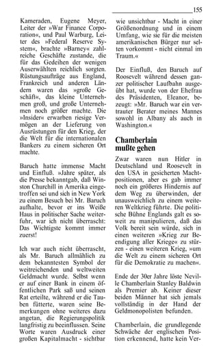 155
Kameraden, Eugene Meyer,             wie unsichtbar - Macht in einer
Leiter der »War Finance Corpo-       Größenordnung und in einem
ration«, und Paul Warburg, Lei-      Umfang, wie sie für die meisten
ter des »Federal Reserve Sy-         amerikanischen Bürger nur sel-
stem«, brachte »Barney« zahl-        ten vorkommt - nicht einmal im
reiche Geschäfte zustande, die       Traum.«
für das Gedeihen der wenigen
Auserwählten reichlich sorgten.      Der Einfluß, den Baruch auf
Rüstungsaufträge aus England,        Roosevelt während dessen gan-
Frankreich und anderen Län-          zer politischer Laufbahn ausge-
dern waren das »große Ge-            übt hat, wurde von der Ehefrau
schäft«, das kleine Unterneh-        des Präsidenten, Eleanor, be-
men groß, und große Unterneh-        zeugt: »Mr. Baruch war ein ver-
men noch größer machte. Die          trauter Berater meines Mannes
»Insider« erwarben riesige Ver-      sowohl in Albany als auch in
mögen an der Lieferung von           Washington.«
Ausrüstungen für den Krieg, der
die Welt für die internationalen     Chamberlain
Bankers zu einem sicheren Ort        mußte gehen
machte.
                                     Zwar waren nun Hitler in
Baruch hatte immense Macht           Deutschland und Roosevelt in
und Einfluß. »Jahre später, als      den USA in gesicherten Macht-
die Presse bekanntgab, daß Win-      positionen, aber es gab immer
ston Churchill in Amerika einge-     noch ein größeres Hindernis auf
troffen sei und sich in New York     dem Weg zu überwinden, der
zu einem Besuch bei Mr. Baruch       unausweichlich zu einem weite-
aufhalte, bevor er ins Weiße         ren Weltkrieg führte. Die politi-
Haus in politischer Sache weiter-    sche Bühne Englands galt es so-
fuhr, war ich nicht überrascht:      weit zu manipulieren, daß das
Das Wichtigste kommt immer           Volk bereit sein würde, sich in
zuerst!                              einen weiteren »Krieg zur Be-
                                     endigung aller Kriege« zu stür-
Ich war auch nicht überrascht,       zen - einen weiteren Krieg, »um
als Mr. Baruch allmählich zu         die Welt zu einem sicheren Ort
dem bekanntesten Symbol der          für die Demokratie zu machen«.
weitreichenden und weltweiten
Geldmacht wurde. Selbst wenn         Ende der 30er Jahre löste Nevil-
er auf einer Bank in einem öf-       le Chamberlain Stanley Baldwin
fentlichen Park saß und seinen       als Premier ab. Keiner dieser
Rat erteilte, während er die Tau-    beiden Männer hat sich jemals
ben fütterte, waren seine Be-        vollständig in der Hand der
merkungen ohne weiteres dazu         Geldmonopolisten befunden.
angetan, die Regierungspolitik
langfristig zu beeinflussen. Seine   Chamberlain, die grundlegende
Worte waren Ausdruck einer           Schwäche der englischen Posi-
großen Kapitalmacht - sichtbar       tion erkennend, hatte kein Ver-
 
