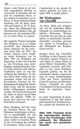 156
langen, seine Nation in ein wei-    Chamberlain in die gleiche Si-
teres ausgedehntes Blutbad zu       tuation gebracht wie einst As-
verwickeln. Er bemühte sich auf     quith 1916: er mußte gehen!
jede nur erdenkliche Weise, ei-
nen solchen Eventualfall zu ver-    Die Wiedergeburt
hüten. In dieser kritischen Phase   von Churchill
bemühten sich Sir Barry Dom-
ville und Captain A. M. H. Ram-     An dieser Stelle nun ereignete
sey, denen das Ränkespiel der       sich auf der politischen Bühne
internationalen Bankers sehr gut    Englands ein merkwürdiges po-
bekannt war, die britischen Füh-    litisches Phänomen. Winston
rer vor deren Pläne zu warnen.      Churchill, der seit mehr als zehn
                                    Jahren in politischem Dornrös-
Der englische Premier besiegelte    chenschlaf versunken gewesen
sein Schicksal, als er in London    war, kehrte in Triumphzug in
unverhofft eine Palästina-Kon-      den Mittelpunkt des Rampen-
ferenz einberief, bei der auch -    lichtes zurück.
zum ersten Mal seit 1919 - die
Araber vertreten waren. Ergeb-      Douglas Reed hat Churchills
nis dieser Konferenz war im         Verhältnis zu den Zionisten (mit
März 1939 ein Weißbuch der          Churchills eigenen Worten) als
Regierung, in dem sich England      »ein Rätsel in einem Rätsel in
zu »der Errichtung eines unab-      einem Rätsel« beschrieben. Die
hängigen palästinensischen Staa-    Geschichte vermerkt, daß Chur-
tes in den nächsten zehn Jahren«    chill zu den ersten Politikern
verpflichtet sowie zu »der Be-      Englands gehörte, die für die
endigung des Mandats«. In die-      zionistische »Sache« eingetreten
sem neuen Staat sollten die ein-    sind. In seiner Autobiographie
gesessenen Araber und die ein-      »Trial and Error« beschreibt
gewanderten Zionisten die Re-       Chaim Weizmann, ein führender
gierungsmacht dergestalt mitein-    Zionist, Churchill als einen
ander teilen, daß die Interessen    »Vorkämpfer für die zionistische
beider Volksgruppen geschützt       Sache im englischen Unter-
würden. Die Einwanderungszahl       haus«.
der Juden in diesen neuen Staat
sollte auf jährlich 75000 be-       In seiner Eigenschaft als Kolo-
grenzt sein, und zwar für einen     nialminister in den 20er Jahren
Fünf-Jahres-Zeitraum.               gab Churchill ein Weißbuch her-
                                    aus, welches die Zionisten als ei-
Diese Handlung rief den Zorn
der Zionisten hervor, die sich
Palästinas bemächtigen wollten,     Hitler 1944: Finanziert durch
um es ausschließlich für sich       die internationalen Bankers,
selbst zu haben und die eingeses-   hat er ihre Erwartungen nicht
senen Araber in keinster Weise      enttäuscht. Der Wiederauf-
an der Verwaltung des Gebietes      bau wurde zum grandiosen
zu beteiligen. Damit hatte sich     Geschäft.
 