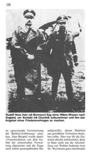 158




Rudolf Hess (hier mit Bormann) flog ohne Hitlers Wissen nach
England, um Kontakt mit Churchill aufzunehmen und ihm das
Angebot eines Friedensvertrages zu machen.


ne »gravierende Verwässerung     aufgestellt«, dessen Mehrheit
der Balfour-Erklärung« ansa-     aus gewählten Vertretern beste-
hen. Zum Beispiel wurde damit    hen sollte. Dies war für die Zio-
»TransJordanien von dem Ge-      nisten absolut indiskutabel, denn
biet der zionistischen Verwal-   es hätte nicht nur die Abschaf-
tung abgetrennt und die Frage    fung von Wahlen bedeutet (was
nach einem gesetzgebenden Rat    Dr. Weizmann ganz entschieden
 