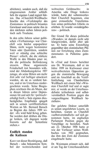 159
ablehnte), sondern auch, daß die       weltweiten Geldmacht«          in
eingesessenen Araber schließ-          Amerika »die Dinge lenken«
lich ihr eigenes Land regiert hät-     würde, hatte der »ehrenwerte«
ten. Das »Churchill-Weißbuch«          Herr Churchill begonnen, eine
brachte den »Vorkämpfer des            ganz erstaunliche Transforma-
Zionismus« in politisch brisantes      tion seines politischen Glücks zu
Gewässer und man setzte ihn in         erleben. Er wurde »wiedergebo-
den nächsten sieben Jahren poli-       ren« - politisch.
tisch aufs Trockene.
                                       Der Grund für dieses politische
In den zehn Jahren seiner politi-      »Wunder« ist damals nicht sehr
schen »Verbannung« war Chur-           klargeworden, dafür aber spä-
chill »ein höchst unpopulärer          ter. Er hatte seine Einstellung
Mann, nicht wegen bestimmter           gegenüber den zionistischen Plä-
Taten oder Qualitäten, sondern         nen zur Errichtung eines Zioni-
weil er ständig eine schlechte         stenstaates in Palästina geän-
Presse< erhielt, die die stärkste      dert.
Waffe in den Händen jener ist,
die die politische Beförderung         In »Trial and Error« berichtet
steuern.      Diese organisierte       uns Dr. Weizmann, daß er im
Feindschaft trat besonders wäh-        Jahre 1939 im Kielwasser einer
rend der Abdankungskrise 1937          weitverbreiteten Opposition ge-
zutage, als seine Bitten um mehr       gen die zionistische Bewegung
Zeit sehr viel heftiger attackiert     und im Anschluß an die Veröf-
wurden, als sie es verdient hat-       fentlichung von Chamberlains
ten, und er im Unterhaus nieder-       Weißbuch mit einem Mal »Win-
geschrien wurde. Seine Biogra-         ston Churchill traf und er sagte
phen zeichnen ihn als Mann, der        mir, er werde an der Unterhaus-
in diesen Jahren unter Depres-         debatte teilnehmen und selbst-
sionen litt und sich für >politisch<   verständlich Position gegen das
erledigt hielt.« Sein eigenes dies-    vorgeschlagene Weißbuch be-
bezügliches Empfinden spiegelt         ziehen«.
sich in seinen veröffentlichten
Worten an Mr. Bernard Baruch           Der gelehrte Doktor unterläßt
zu Beginn des Jahres 1939 wi-          es seinen ungelehrten Lesern, zu
der: »Es wird bald Krieg geben.        berichten, warum es Churchill
Sie werden dort drüben die Din-        »selbstverständlich« auf sich ge-
ge lenken, ich dagegen werde           nommen hatte, im englischen
hierorts auf der Seitenlinie           Parlament Position gegen die
stehen.«                               Vorschläge zu beziehen. Noch
                                       am 22. Oktober 1938 hatte er
                                       wie der Verfasser seines Weiß-
Endlich standen                        buches von 1922 gesprochen,
die Kulissen                           das ihm den Zorn der Zionisten
                                       eingebracht hatte.
Kurz vor dieser Bestätigung, daß
Baruch - »das bekannteste Sym-         Dr. Weizmann erinnert sich, daß
bol der weitreichenden und             er am Tag der Unterhausdebatte
 