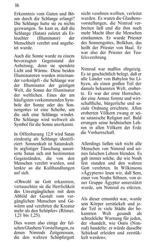16
Erkenntnis vom Guten und Bö-        nicht verehren wollten, verleitet
sen durch die Schlange erlangt?     wurden. Es waren die Glaubens-
Die Schlange hatte sie zu nichts    vorstellungen, die Nimrod ver-
gezwungen. So kam es, daß die       breiten ließ und die ihm noch
Schlange (Satan) zuletzt als Er-    mehr Macht über die Menschen
leuchter    (Illuminator)    der    einräumten. Er wurde Priester
Menschheit verehrt und angebe-      des Sonnengottes, Bolkhan, das
tet wurde.                          heißt der Priester von Baal. Er
                                    war also der Priester der Teu-
Auch die Sonne wurde zu einem       felsverehrung.
bevorzugten Gegenstand der
Anbetung, denn sie spendete
Licht und Wärme. Diese beiden       Nimrod war maßlos ehrgeizig.
Illuminatoren wurden miteinan-      Es ist geschichtlich belegt, daß er
der verknüpft - die Schlange war    alle Länder von Babylon bis Li-
der Illuminator der geistigen       byen, als einen großen Teil der
Welt, die Sonne der Illuminator     damals bekannten Welt, erober-
der weltlichen. Eines der am        te. Er war der erste Herrscher,
häufigsten vorkommenden Sym-        der eine Armee formte und wirt-
bole der Sonne oder des Son-        schaftliche, bürgerliche und so-
nengottes ist eine Scheibe, um      ziale Ordnung errichtete. Allen
die sich eine Schlange windet.      eroberten Völkern zwang er sei-
Die Schlange wird weltweit als      ne satanische Religion auf. Bald
Symbol für die Sonne anerkannt.     errangen seine heidnischen Leh-
                                    ren in allen Völkern der Erde
In Offenbarung 12,9 wird Satan      die Vorherrschaft.
eindeutig als Schlange identifi-
ziert: Sonnenkult ist Satanskult.   Allerdings ließen sich nicht alle
In arglistiger Täuschung assozi-    Menschen von Nimrod und sei-
ierte Satan sich mit bestimmten     nen falschen Lehren blenden. Es
Gegenständen, die von den           gab immer solche, die wie Noah
Menschen verehrt wurden, und        fest standen und den wahren
lenkte so die Kulthandlungen        Gott verehrten. In Wilkinsons
auf sich.                           »Ägyptern« lesen wir, daß Sem,
                                    einer von Noahs Söhnen, von ei-
»Obwohl sie Gott erkannten,         ner Gruppe Ägypter unterstützt
vertauschten sie die Herrlichkeit   wurde, um Nimrod zu stürzen.
des Unvergänglichen mit dem
Abbild der Gestalt vom ver-
gänglichen Menschen und Ge-         Als dieser ermordet war, wurde
würm und verehrten die Kreatur      sein Körper zerstückelt und je-
mehr als den Schöpfer« (Römer,      der Teil in viele Städte der be-
1,21 bis 1,25).                     kannten Welt gesandt als
                                    schreckliche Warnung für jeden,
Dies waren also einige der fal-     der »handelt, wie Osiris (Nim-
schen Glaubens Vorstellungen, zu    rod) handelte: er würde dasselbe
denen Nimrods Zeitgenossen,         Schicksal erleiden und zerstük-
die den wahren Schöpfergott         kelt werden«.
 