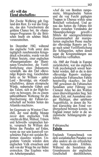 163
»Er will das                       »Auf die von Bomben rampo-
Elend abschaffen«                  nierte, blitzgeschockte Nation
                                   und die von Furcht geplagten
Der Zweite Weltkrieg gab Eng-      Truppen in Übersee wirkte seine
land den Rest. Es war das Ereig-   Botschaft verlockend. Und ge-
nis, das den Verschwörern die      nau das hatten die Fabians mit
goldene Chance bot, ihr »Sanie-    ihrem zynischen Verständnis der
rungs«-Programm für die Briti-     Massenpsychologie       gewollt.«
schen Inseln ein schönes Stück     Mittels der uneingeschränkten
voranzutreiben.                    Zusammenarbeit der manipu-
                                   lierten englischen Presse machte
Im Dezember 1942, während          der »Beveridge Report« am Ta-
das englische Volk unter dem       ge nach seiner Veröffentlichung
tagtäglich zunehmenden Kriegs-     die Schlagzeilen, neben denen
druck schwankte, wurde von der     sogar die Kriegsmeldungen aus
Fabian Society, einer englischen   Nordafrika verblaßten.
»Paraorganisation« der Illumi-     Als 1945 der Friede in Europa
naten-Verschwörer, die Veröf-      zurückkehrte, war das englische
fentlichung eines Dokuments        Volk psychologisch soweit bear-
veranlaßt, das den Titel »Beve-    beitet worden, daß es die in dem
ridge Report« trug. Geschrieben    »Beveridge Report« niederge-
hatte es Sir William - später      schriebenen Fabianschen Fabeln
Lord - Beveridge, ein »Gesell-     bereitwillig »kaufte«. Im Juli
schaftslöwe, dessen olympische     1945 gewannen die Fabianschen
Würde, rednerische Gaben und       Sozialisten unter Führung von
das Talent, sich in der High-So-   Clement Atlee bei den Wahlen
ciety zu bewegen, ihn zu einem     einen überwältigenden Sieg. Seit
unbezahlbaren Werkzeug für die     dieser Zeit, mit Ausnahme eini-
Durchsetzung der Fabian-Ge-        ger flüchtiger, aber spürbarer
sellschaft auf beiden Seiten des   Augenblicke, in denen die Na-
Atlantiks machten«.                tion klarsichtig den Feind vor-
Im Gegensatz zu Winston Chur-      übergehend bremsen konnte, ist
chill, der rund dreißig Monate     England immer tiefer in die so-
zuvor dem englischen Volk          zialistische Schlangengrube ge-
»nichts als Blut, Mühsal, Tränen   fallen.
und Schweiß« versprochen hat-
te, versprach Sir William den      Fabiansche
Briten das Paradies auf Erden,     Fabeln
wenn sie nur sein kunstvoll ver-
schnürtes Paket mit sozialen Re-   Englands Vorgeschmack von
formen »kaufen« würden. Un-        dem sozialistischen Paradies war
geahnte Vorteile würden dem        alles andere als ein erfreuliches
englischen Volk erwachsen und      und berauschendes Erlebnis.
sich von der Wiege bis zur Bahre   Während die Sozialisten die
erstrecken. Das Ergebnis wäre      Grundmauern der englischen
ein Arbeiterparadies.              Gesellschaft      durchlöcherten,
 