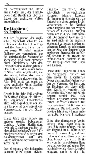166
ten, Verordnungen und Erlasse       England« zusammen, dem
aus mit dem Ziel, den Einfluß-      schrecklich      verweichlichten
bereich der Bürokraten über das     »kranken Mann« Europas.
Leben des englischen Volkes         Hoffnungen in jüngster Zeit, die
auszudehnen.                        Entdeckung eines großen Erdöl-
                                    vorkommens in der Nordsee
Die Liquidierung                    werde England auf den Weg zu
des Empires                         nationaler Genesung bringen,
                                    haben sich in dünne Luft aufge-
Mit der Stagnation der engli-       löst. Die enormen Gewinne dar-
schen Wirtschaft schnellte die      aus sind nicht in die englische
Inflation in die Höhe. Um Eng-      Wirtschaft geflossen, um den un-
land über Wasser zu halten, wur-    geheuren Druck zu erleichtern,
den seiner Wirtschaft massive       den der Staat dem langgeplagten
Dollarspritzen verabreicht, die     englischen Steuerzahler aufbür-
der amerikanische Steuerzahler      det, sondern in die Tresore der
spendierte, und zwar entweder       internationalen Bankers in ih-
durch Direktkredite oder den        rem Hauptquartier »Die City«
Internationalen Währungsfonds.      von London.
Den Briten wurden immer höhe-
re Steuerlasten aufgebürdet, die    Heute steht England am Rande
aber wenig halfen, das unver-       des Vergessens, ruiniert von
meidliche Ende abzuwenden. Im       dem Krebs des Liberalismus.
Jahr 1949 erlitt das einstmals      Dieser einst großen Nation wur-
stolze englische Pfund Sterling     den der Verstand, das Herz und
eine massive Abwertung.             das Rückgrat von dieser tödli-
                                    chen Krankheit verzehrt. Die
Ebenfalls im Jahr 1949 erklärte     Zeitschrift »US News and World
Sir Stafford Cripps, ein führen-    Report« schrieb 1980: »Die
des englisches Kabinettsmit-        meisten Engländer sehen einem
glied, »die Liquidierung des Bri-   trüben Jahrzehnt entgegen. Der
tish Empire ist eine wesentliche    Lebensstandard dürfte zweifel-
Voraussetzung für den Sozia-        los sinken. Die industrielle Pro-
lismus«.                            duktion lahmt weit hinter ande-
                                    ren großen Nationen hinterher.«
Einige Jahre später äußerte ein
anderer Sozialist Fabianscher       Ohne eine dramatische Verän-
Couleur, Arthur Skeffington,        derung - eine tiefgreifende na-
»wir als Sozialisten glauben si-    tionale Rückbesinnung, mit der
cher, daß die einzige Zukunft für   sich England im 17. Jahrhundert
eine gesunde Entwicklung in den     erneuerte - wird England wei-
Kolonialgebieten       auf den      terhin in Verzweiflung dahinsie-
Grundsätzen des Sozialismus ba-     chen, bis auch die letzten Krük-
sieren muß«.                        ken von der unsichtbaren Hand
                                    beseitigt werden und seinen Kol-
Das einstmals große Britannien      laps in die totale Namenlosigkeit
schrumpfte zu einem »Klein-         zulassen, damit es die illu-
 
