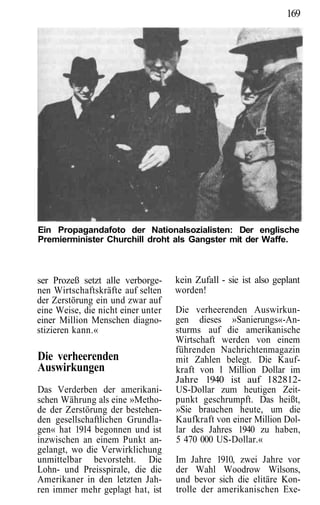 169




Ein Propagandafoto der Nationalsozialisten: Der englische
Premierminister Churchill droht als Gangster mit der Waffe.



ser Prozeß setzt alle verborge-     kein Zufall - sie ist also geplant
nen Wirtschaftskräfte auf selten    worden!
der Zerstörung ein und zwar auf
eine Weise, die nicht einer unter   Die verheerenden Auswirkun-
einer Million Menschen diagno-      gen dieses »Sanierungs«-An-
stizieren kann.«                    sturms auf die amerikanische
                                    Wirtschaft werden von einem
                                    führenden Nachrichtenmagazin
Die verheerenden                    mit Zahlen belegt. Die Kauf-
Auswirkungen                        kraft von l Million Dollar im
                                    Jahre 1940 ist auf 182812-
Das Verderben der amerikani-        US-Dollar zum heutigen Zeit-
schen Währung als eine »Metho-      punkt geschrumpft. Das heißt,
de der Zerstörung der bestehen-     »Sie brauchen heute, um die
den gesellschaftlichen Grundla-     Kaufkraft von einer Million Dol-
gen« hat 1914 begonnen und ist      lar des Jahres 1940 zu haben,
inzwischen an einem Punkt an-       5 470 000 US-Dollar.«
gelangt, wo die Verwirklichung
unmittelbar bevorsteht. Die         Im Jahre 1910, zwei Jahre vor
Lohn- und Preisspirale, die die     der Wahl Woodrow Wilsons,
Amerikaner in den letzten Jah-      und bevor sich die elitäre Kon-
ren immer mehr geplagt hat, ist     trolle der amerikanischen Exe-
 