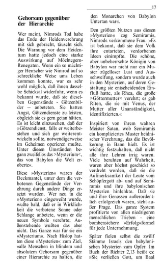 17

Gehorsam gegenüber                   den Monarchen von Babylon
                                     Untertan war«.
der Hierarchie
                                     Den größten Nutzen aus diesen
 Wer meint, Nimrods Tod habe         »Mysterien« zog Semiramis,
 das Ende der Heidenverehrung        Nimrods verkommene Frau. »Es
 mit sich gebracht, täuscht sich.    ist bekannt, daß sie dem Volk
 Die Warnung vor dem Heiden-         ihre entarteten, verdorbenen
tum hatte jedoch eine starke         Ideen einimpfte. Die schöne,
Auswirkung auf Möchtegern-           aber unbeherrschte Königin von
Renegaten. Wenn ein so mächti-       Babylon war nicht nur ein Mu-
ger Herrscher wie Nimrod auf so      ster zügelloser Lust und Aus-
schreckliche Weise ums Leben         schweifung, sondern wurde auch
kommen konnte, war es sehr           in den Mysterien, auf deren Ge-
wohl möglich, daß ihnen dassel-      staltung sie entscheidenden Ein-
be Schicksal widerfuhr, wenn es      fluß hatte, als Rhea, die große
bekannt wurde, daß sie diesel-       >Göttermutter< verehrt; es gab
ben Gegenstände - Götzenbil-         Riten, die sie mit Venus, der
der -- anbeteten. Sie hatten         Mutter aller Unanständigkeit,
Angst, Götzendienste zu leisten,     identifizierten.«
obgleich sie es gern getan hätten.
Es ist leicht einzusehen, daß der    Inspiriert von ihrem wahren
»Götzendienst, falls er weiterbe-    Meister Satan, wob Semiramis
stehen und sich gar weiterent-       ein kompliziertes Muster heidni-
wickeln sollte, notwendigerweise     scher Verehrung, das die Bevöl-
im Geheimen operieren mußte.         kerung in Bann hielt. Es ist
Unter diesen Umständen be-           wichtig festzuhalten, daß nicht
gann zweifellos das >Mysterium<,     alle ihre Lehren irrig waren.
das von Babylon die Welt er-         Viele beruhten auf Wahrheit,
oberte«.                             waren aber höchst geschickt so
                                     verdreht worden, daß sie die
Diese »Mysterien« waren der
                                     Aufmerksamkeit der Leute vom
Deckmantel, unter dem die ver-
                                     Schöpfergott ab- und auf Semi-
botenen Gegenstände der Ver-
                                     ramis und ihre babylonischen
ehrung durch andere Dinge er-
                                     Mysterien hinlenkte. Daß sie
setzt wurden. Wer neu in die
                                     und ihre Genossen außerordent-
»Mysterien« eingeweiht wurde,        lich erfolgreich waren, steht au-
wußte bald, daß er in Wirklich-
                                     ßer Frage. Das ganze System
keit die verbotene Sonne oder
                                     profitierte von allen niedrigeren
Schlange anbetete, wenn er die
                                     menschlichen Trieben - eine
neuen Symbole verehrte; Au-
                                     bombensichere »Erfolg«formel
ßenstehende wußten das aber
                                     für jede Unternehmung.
nicht. Das Ganze war für sie ein
»Mysterium«. Nach Hislop hat-        Später fielen selbst die zwölf
ten diese »Mysterien« zum Ziel,      Stämme Israels den babyloni-
»alle Menschen in blindem und        schen Mysterien zum Opfer. Im
absolutem Gehorsam gegenüber         Buch der Richter 2,13 heißt es:
einer Hierarchie zu halten, die      »Sie verließen Gott, um Baal
 