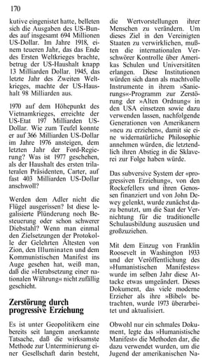 170
kutive eingenistet hatte, belleten   die Wertvorstellungen ihrer
sich die Ausgaben des US-Bun-        Menschen zu verändern. Um
des auf insgesamt 694 Millionen      dieses Ziel in den Vereinigten
US-Dollar. Im Jahre 1918, ei-        Staaten zu verwirklichen, muß-
nem teueren Jahr, das das Ende       ten die internationalen Ver-
des Ersten Weltkrieges brachte,      schwörer Kontrolle über Ameri-
betrug der US-Haushalt knapp         kas Schulen und Universitäten
13 Milliarden Dollar. 1945, das      erlangen. Diese Institutionen
letzte Jahr des Zweiten Welt-        würden sich dann als machtvolle
krieges, machte der US-Haus-         Instrumente in ihrem »Sanie-
halt 98 Milliarden aus.              rungs«-Programm zur Zerstö-
                                     rung der »Alten Ordnung« in
1970 auf dem Höhepunkt des           den USA einsetzen sowie dazu
Vietnamkrieges, erreichte der        verwenden lassen, nachfolgende
US-Etat 197 Milliarden US-           Generationen von Amerikanern
Dollar. Wie zum Teufel konnte        »neu zu erziehen«, damit sie ei-
er auf 366 Milliarden US-Dollar      ne widernatürliche Philosophie
im Jahre 1976 ansteigen, dem         annehmen würden, die letztend-
letzten Jahr der Ford-Regie-         lich ihren Abstieg in die Sklave-
rung? Was ist 1977 geschehen,        rei zur Folge haben würde.
als der Haushalt des ersten trila-
teralen Präsidenten, Carter, auf     Das subversive System der «pro-
fast 403 Milliarden US-Dollar        gressiven Erziehung«, von den
anschwoll?                           Rockefellers und ihren Genos-
                                     sen finanziert und von John De-
Werden dem Adler nicht die           wey gelenkt, wurde zunächst da-
Flügel ausgerissen? Ist diese le-    zu benutzt, um die Saat der Ver-
galisierte Plünderung noch Be-       nichtung für die traditionelle
steuerung oder schon schwerer        Schulausbildung auszusäen und
Diebstahl? Wenn man einmal           großzuziehen.
den Zielsetzungen der Protokol-
le der Gelehrten Ältesten von        Mit dem Einzug von Franklin
Zion, den Illuminaten und dem        Roosevelt in Washington 1933
Kommunistischen Manifest ins         und der Veröffentlichung des
Auge gesehen hat, weiß man,          »Humanistischen Manifestes«
daß die »Herabsetzung einer na-      wurde im selben Jahr diese At-
tionalen Währung« nicht zufällig     tacke etwas umgeändert. Dieses
geschieht.                           Dokument, das viele moderne
                                     Erzieher als ihre »Bibel« be-
Zerstörung durch                     trachten, wurde 1973 überarbei-
progressive Erziehung                tet und aktualisiert.
Es ist unter Geopolitikern eine      Obwohl nur ein schmales Doku-
bereits seit langem anerkannte       ment, legte das »Humanistische
Tatsache, daß die wirksamste         Manifest« die Methoden dar, die
Methode zur Unterminierung ei-       dazu verwendet wurden, um die
ner Gesellschaft darin besteht,      Jugend der amerikanischen Na-
 