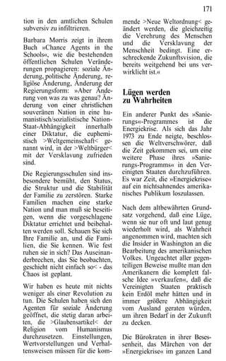 171
tion in den amtlichen Schulen       mende >Neue Weltordnung< ge-
subversiv zu infiltrieren.          ändert werden, die gleichzeitig
                                    die Verehrung des Menschen
Barbara Morris zeigt in ihrem       und die Versklavung der
Buch »Chance Agents in the          Menschheit bedingt. Eine er-
Schools«, wie die bestehenden       schreckende Zukunftsvision, die
öffentlichen Schulen Verände-       bereits weitgehend bei uns ver-
rungen propagieren: soziale Än-     wirklicht ist.«
derung, politische Änderung, re-
ligiöse Änderung, Änderung der
Regierungsform: »Aber Ände-         Lügen werden
rung von was zu was genau? Än-      zu Wahrheiten
derung von einer christlichen
souveränen Nation in eine hu-       Ein anderer Punkt des »Sanie-
manistisch/sozialistische Nation-   rungs«-Programmes ist die
Staat-Abhängigkeit innerhalb        Energiekrise. Als sich das Jahr
einer Diktatur, die euphemi-        1973 zu Ende neigte, beschlos-
stisch >Weltgemeinschaft< ge-       sen die Weltverschwörer, daß
nannt wird, in der >Weltbürger<     die Zeit gekommen sei, um eine
mit der Versklavung zufrieden       weitere Phase ihres »Sanie-
sind.                               rungs-Programms« in den Ver-
Die Regierungsschulen sind ins-     einigten Staaten durchzuführen.
besondere bemüht, den Status,       Es war Zeit, die »Energiekrise«
die Struktur und die Stabilität     auf ein nichtsahnendes amerika-
der Familie zu zerstören. Starke    nisches Publikum loszulassen.
Familien machen eine starke
Nation und man muß sie beseiti-     Nach dem altbewährten Grund-
gen, wenn die vorgeschlagene        satz vorgehend, daß eine Lüge,
Diktatur errichtet und beibehal-    wenn sie nur oft und laut genug
ten werden soll. Schauen Sie sich   wiederholt wird, als Wahrheit
Ihre Familie an, und die Fami-      angenommen wird, machten sich
lien, die Sie kennen. Wie fest      die Insider in Washington an die
ruhen sie in sich? Das Auseinan-    Bearbeitung des amerikanischen
derbrechen, das Sie beobachten,     Volkes. Ungeachtet aller gegen-
geschieht nicht einfach so< - das   teiligen Beweise mußte man den
Chaos ist geplant.                  Amerikanern die komplett fal-
                                    sche Idee »verkaufen«, daß die
Wir haben es heute mit nichts       Vereinigten Staaten praktisch
weniger als einer Revolution zu     kein Erdöl mehr hätten und in
tun. Die Schulen haben sich den     immer größere Abhängigkeit
Agenten für soziale Änderung        vom Ausland geraten würden,
geöffnet, die stetig daran arbei-   um ihren Bedarf in der Zukunft
ten, die >Glaubensartikel< der      zu decken.
Religion vom Humanismus
durchzusetzen. Einstellungen,       Die Bürokraten in ihrer Beses-
Wertvorstellungen und Verhal-       senheit, das Märchen von der
tensweisen müssen für die kom-      »Energiekrise« im ganzen Land
 