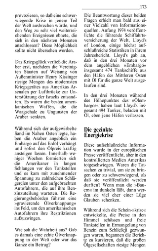 173
provozieren, so daß eine schwer-    Die Beantwortung dieser beiden
wiegende Krise in jenem Teil        Fragen erhielt man bald aus ei-
der Welt ausbrechen würde, und      ner Vielzahl von Informations-
den Weg zu sehr viel weiterrei-     quellen. Anfang 1974 veröffent-
chenden Ereignissen ebnete, die     lichte die führende Schiffahrts-
sich in den nächsten Monaten        versicherung der Welt, Lloyd's
anschlossen? Diese Möglichkeit      of London, einige höchst auf-
sollte nicht übersehen werden.      schlußreiche Statistiken in ihrem
                                    Jahresbericht. Lloyd's gab an,
Das Kriegsglück verließ die Ara-    daß in den drei Monaten vor
ber erst, nachdem die Vereinig-     dem angeblichen »Embargo«
ten Staaten auf Weisung von         insgesamt 474 Tankschiffe aus
Außenminister Henry Kissinger       den Häfen des Mittleren Osten
riesige Mengen des modernsten       mit Öl für die ganze Welt ausge-
Kriegsgerätes aus Amerikas Ar-      laufen sind.
senalen per Luftbrücke zur Un-
terstützung der Israelis entsand-   In den drei Monaten während
ten. Es waren die besten ameri-     des Höhepunktes des »Ölem-
kanischen Waffen, die die           bargos« haben laut Lloyd's ins-
Waagschale zu Ungunsten der         gesamt 494 Tanker, beladen mit
Araber senkten.                     Öl, eben jene Häfen verlassen.

Während sich der aufgewirbelte      Die gezinkte
Sand im Nahen Osten legte, ha-      Energiekrise
ben die Araber angeblich ein
Embargo auf das Erdöl verhängt      Diese aufschlußreiche Informa-
und sofort den Ölpreis kräftig      tion wurde in der europäischen
ansteigen lassen. Innerhalb we-     Presse veröffentlicht, aber in den
niger Wochen formierten sich        kontrollierten Medien Amerikas
die Amerikaner in langen            totgeschwiegen. Waren die Tat-
Schlangen vor den Tankstellen       sachen zu trivial, um sie zu brin-
und es kam mit zunehmender          gen oder zu schwerwiegend, als
Spannung zu zahlreichen Schlä-      daß sie veröffentlicht werden
gereien unter den aufgebrachten     durften? Wenn man die »Bau-
Autofahrern, die auf ihre Ben-      ern« im dunkeln läßt, dann wer-
zinzuteilung warteten. Die Re-      den sie viel eher einer Lüge
gierungsbehörden führten eine       Glauben schenken.
»gravierende Ölverknappung«
ins Feld, um den amerikanischen     Während sich die Schein-»krise«
Autofahrern ihre Restriktionen      entwickelte, die Preise in den
aufzuzwingen.                       Himmel schössen und freie
                                    Tankstellen in Ermangelung von
Wie sah die Wahrheit aus? Gab       Benzin zum Schließeji gezwun-
es damals eine echte Ölverknap-     gen waren, begannen die Berich-
pung in der Welt oder war das       te zu kursieren, daß die großen
Ganze ein Betrug?                   Ölgesellschaften riesige Mengen
 