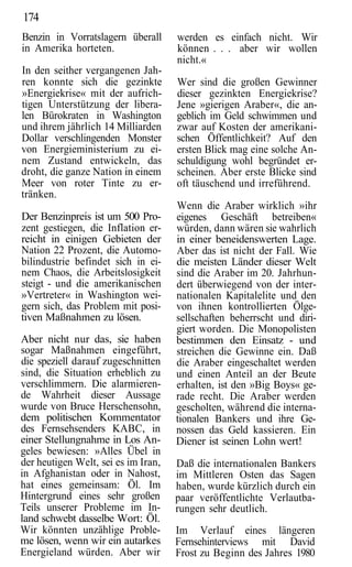 174
Benzin in Vorratslagern überall      werden es einfach nicht. Wir
in Amerika horteten.                 können . . . aber wir wollen
                                     nicht.«
In den seither vergangenen Jah-
ren konnte sich die gezinkte         Wer sind die großen Gewinner
»Energiekrise« mit der aufrich-      dieser gezinkten Energiekrise?
tigen Unterstützung der libera-      Jene »gierigen Araber«, die an-
len Bürokraten in Washington         geblich im Geld schwimmen und
und ihrem jährlich 14 Milliarden     zwar auf Kosten der amerikani-
Dollar verschlingenden Monster       schen Öffentlichkeit? Auf den
von Energieministerium zu ei-        ersten Blick mag eine solche An-
nem Zustand entwickeln, das          schuldigung wohl begründet er-
droht, die ganze Nation in einem     scheinen. Aber erste Blicke sind
Meer von roter Tinte zu er-          oft täuschend und irreführend.
tränken.
                                     Wenn die Araber wirklich »ihr
Der Benzinpreis ist um 500 Pro-      eigenes Geschäft betreiben«
zent gestiegen, die Inflation er-    würden, dann wären sie wahrlich
reicht in einigen Gebieten der       in einer beneidenswerten Lage.
Nation 22 Prozent, die Automo-       Aber das ist nicht der Fall. Wie
bilindustrie befindet sich in ei-    die meisten Länder dieser Welt
nem Chaos, die Arbeitslosigkeit      sind die Araber im 20. Jahrhun-
steigt - und die amerikanischen      dert überwiegend von der inter-
»Vertreter« in Washington wei-       nationalen Kapitalelite und den
gern sich, das Problem mit posi-     von ihnen kontrollierten Ölge-
tiven Maßnahmen zu lösen.            sellschaften beherrscht und diri-
                                     giert worden. Die Monopolisten
Aber nicht nur das, sie haben        bestimmen den Einsatz - und
sogar Maßnahmen eingeführt,          streichen die Gewinne ein. Daß
die speziell darauf zugeschnitten    die Araber eingeschaltet werden
sind, die Situation erheblich zu     und einen Anteil an der Beute
verschlimmern. Die alarmieren-       erhalten, ist den »Big Boys« ge-
de Wahrheit dieser Aussage           rade recht. Die Araber werden
wurde von Bruce Herschensohn,        gescholten, während die interna-
dem politischen Kommentator          tionalen Bankers und ihre Ge-
des Fernsehsenders KABC, in          nossen das Geld kassieren. Ein
einer Stellungnahme in Los An-       Diener ist seinen Lohn wert!
geles bewiesen: »Alles Übel in
der heutigen Welt, sei es im Iran,   Daß die internationalen Bankers
in Afghanistan oder in Nahost,       im Mittleren Osten das Sagen
hat eines gemeinsam: Öl. Im          haben, wurde kürzlich durch ein
Hintergrund eines sehr großen        paar veröffentlichte Verlautba-
Teils unserer Probleme im In-        rungen sehr deutlich.
land schwebt dasselbe Wort: Öl.
Wir könnten unzählige Proble-        Im Verlauf eines längeren
me lösen, wenn wir ein autarkes      Fernsehinterviews mit David
Energieland würden. Aber wir         Frost zu Beginn des Jahres 1980
 