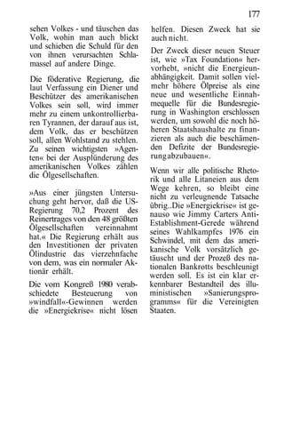 177
sehen Volkes - und täuschen das     helfen. Diesen Zweck hat sie
Volk, wohin man auch blickt         auch nicht.
und schieben die Schuld für den
von ihnen verursachten Schla-       Der Zweck dieser neuen Steuer
massel auf andere Dinge.            ist, wie »Tax Foundation« her-
                                    vorhebt, »nicht die Energieun-
Die föderative Regierung, die       abhängigkeit. Damit sollen viel-
laut Verfassung ein Diener und      mehr höhere Ölpreise als eine
Beschützer des amerikanischen       neue und wesentliche Einnah-
Volkes sein soll, wird immer        mequelle für die Bundesregie-
mehr zu einem unkontrollierba-      rung in Washington erschlossen
ren Tyrannen, der darauf aus ist,   werden, um sowohl die noch hö-
dem Volk, das er beschützen         heren Staatshaushalte zu finan-
soll, allen Wohlstand zu stehlen.   zieren als auch die beschämen-
Zu seinen wichtigsten »Agen-        den Defizite der Bundesregie-
ten« bei der Ausplünderung des      rung abzubauen«.
amerikanischen Volkes zählen        Wenn wir alle politische Rheto-
die Ölgesellschaften.               rik und alle Litaneien aus dem
                                    Wege kehren, so bleibt eine
»Aus einer jüngsten Untersu-        nicht zu verleugnende Tatsache
chung geht hervor, daß die US-      übrig..Die »Energiekrise« ist ge-
Regierung 70,2 Prozent des          nauso wie Jimmy Carters Anti-
Reinertrages von den 48 größten     Establishment-Gerede während
Ölgesellschaften vereinnahmt        seines Wahlkampfes 1976 ein
hat.« Die Regierung erhält aus      Schwindel, mit dem das ameri-
den Investitionen der privaten
                                    kanische Volk vorsätzlich ge-
Ölindustrie das vierzehnfache       täuscht und der Prozeß des na-
von dem, was ein normaler Ak-       tionalen Bankrotts beschleunigt
tionär erhält.                      werden soll. Es ist ein klar er-
Die vom Kongreß 1980 verab-         kennbarer Bestandteil des illu-
schiedete   Besteuerung von         ministischen »Sanierungspro-
»windfall«-Gewinnen werden          gramms« für die Vereinigten
die »Energiekrise« nicht lösen      Staaten.
 