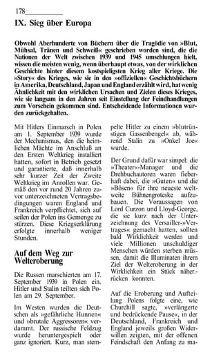 178
IX. Sieg über Europa

Obwohl Aberhunderte von Büchern über die Tragödie von »Blut,
Mühsal, Tränen und Schweiß« geschrieben worden sind, die die
Nationen der Welt zwischen 1939 und 1945 umschlungen hielt,
wissen die meisten wenig, wenn überhaupt etwas, von der wirklichen
Geschichte hinter diesem kostspieligsten Krieg aller Kriege. Die
»Story« des Krieges, wie sie in den »offiziellen« Geschichtsbüchern
in Amerika, Deutschland, Japan und England erzählt wird, hat wenig
Ähnlichkeit mit den wirklichen Ursachen und Zielen dieses Krieges,
wie sie langsam in den Jahren seit Einstellung der Feindhandlungen
zum Vorschein gekommen sind. Entscheidende Informationen wur-
den zurückgehalten.

Mit Hitlers Einmarsch in Polen       pelte Hitler zu einem »blutrün-
am 1. September 1939 wurde           stigen Gassenbengel« ab, wäh-
der Mechanismus, den die heim-       rend Stalin zu »Onkel Joe«
lichen Mächte im Anschluß an         wurde.
den Ersten Weltkrieg installiert
hatten, sofort in Betrieb gesetzt    Der Grund dafür war simpel: die
und garantierte, daß innerhalb       »Theater«-Manager und die
sehr kurzer Zeit der Zweite          Drehbuchautoren waren fieber-
Weltkrieg im Anrollen war. Ge-       haft dabei, die »Guten« und die
mäß den vor rund 20 Jahren zu-       »Bösen« für ihre neueste welt-
vor unterzeichneten Vertragsbe-      weite Bühnengroteske aufzu-
dingungen waren England und          bauen. Die Voraussagen von
Frankreich verpflichtet, sich auf    Lord Curzon und Lloyd-George,
seilen der Polen ins Gemenge zu      die sie kurz nach der Unter-
stürzen. Diese Kriegserklärung       zeichnung des Versailler-»Ver-
erfolgte innerhalb weniger           trages« gemacht hatten, sollten
Stunden.                             bald Wirklichkeit werden und
                                     viele Millionen unschuldiger
Auf dem Weg zur                      Menschen würden sterben müs-
                                     sen, damit die Illuminaten ihrem
Welteroberung                        Ziel der Welteroberung in der
Die Russen marschierten am 17.       Wirklichkeit ein Stück näher.-
September 1939 in Polen ein.         rücken konnten.
Hitler und Stalin teilten sich Po-
len am 29. September.                Auf die Eroberung und Auftei-
                                     lung Polens folgte eine, wie
Im Westen wurden die Deut-           Churchill sagte, »verlängerte
schen als »gefährliche Hunnen«       und bedrückende Pause«, in der
und »brutale Aggressoren« ver-       Deutschland, Frankreich und
dammt. Der russische Feldzug         England jeweils großen Wider-
wurde heruntergespielt oder          willen zeigten, mit der offenen
ganz ignoriert. Kurz, man stem-      Feindschaft den Anfang zu ma-
 