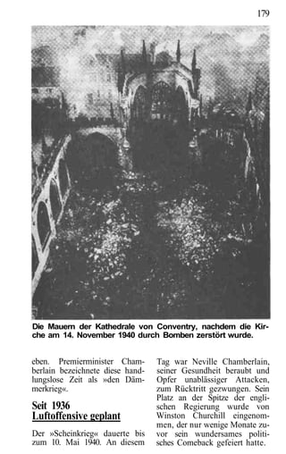 179




Die Mauern der Kathedrale von Conventry, nachdem die Kir-
che am 14. November 1940 durch Bomben zerstört wurde.


eben. Premierminister Cham-       Tag war Neville Chamberlain,
berlain bezeichnete diese hand-   seiner Gesundheit beraubt und
lungslose Zeit als »den Däm-      Opfer unablässiger Attacken,
merkrieg«.                        zum Rücktritt gezwungen. Sein
                                  Platz an der Spitze der engli-
Seit 1936                         schen Regierung wurde von
Luftoffensive geplant             Winston Churchill eingenom-
                                  men, der nur wenige Monate zu-
Der »Scheinkrieg« dauerte bis     vor sein wundersames politi-
zum 10. Mai 1940. An diesem       sches Comeback gefeiert hatte.
 